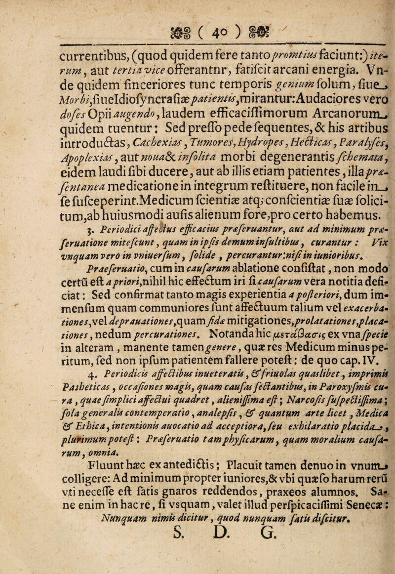 Y currentibus, (quod quidem fere tantoprumtius faciunt:) ite¬ rum, aut tertia viceofferantnr, fatifcit arcani energia. Vn- de quidem finceriores tunc temporis genium folum, fiue_> Mo/^/meldiofyncrafiaj/^w^miranturrAudaciores vero dofes Opii augendo, laudem efficaciflimorum Arcanorum., quidem tuentur; Sedpreffopedefequentes,<3chis artibus introducas, Cachexiae, Tumores, Hydropes, He&icas, Paralyfes, Apoplexia*, aut nouaSx. infohta morbi degenerantis /chomata, eidem laudi fibi ducere, aut ab illis etiam patientes, illapr&- fentanea medicatione in integrum reftituere, non facile in_, fefufceperint.Medicum fcientias atq; confcientia? fu 2 folici- tum,ab huiusmodi aufis alienum fore,pro certo habemus. 3. Periodici, affeWus efficacius praferuantur, aut ad minimum pr&- feruatione mitefcunt, quam in ipfis demum infultibus y curantur : Vix vnquam vero in vniuerfum, folide , percurantur\nifiin iunioribus. Praeferuatio, cum in caufarum ablatione confiftat, non modo certu eft a priori^ nihil hic effe£tum iri fi caufarum vera notitia defi¬ ciat : Sed confirmat tanto magis experientia a pofleriori, dum im- menfum quam communiores funt affe£luum talium vel exacerba- tiones,vel deprauationes, quam fida mit\gationes,prolatationes}placa- tiones, nedum per curationes. Notanda hic fasrccQatrig ex vna fipecie in alteram , manente tamen^»^, quae res Medicum minus pe¬ ritum, fed non ipfum patientem fallere poteft; de quo cap. IV* 4* Periodicis affeci ibus inuet eratis, &friuolas quaslibet, imprimis Patheticas, occafiones magis, quam caufas fetantibus, in Paraxyfinis cu- ra , quaefimplici affieclui quadret, alieniffima eft; Narcofis fufpetiffima; fola generalis contemperatto, analepfis, & quantum arte licet, Medica & Ethica y intentionis auocatio ad acceptiora^feu exhilaratio placidas, plurimum poteft: Praferuatio tam phyfic arum y quam moralium caufar rum} omnia. Fluunt haec exantedi&is; Placuit tamen denuoin vnum-j colligere: Ad minimum propter iuniores,8c vbi quaefo harum reru vti neceffe eft fatis gnaros reddendos, praxeos alumnos* Sa¬ ne enim in hac re, fi vsquam, valet illud perfpicaciflimi Senecae: Nunquam nimis dicitur, quod nunquam fatis difcitur. S. D. G.