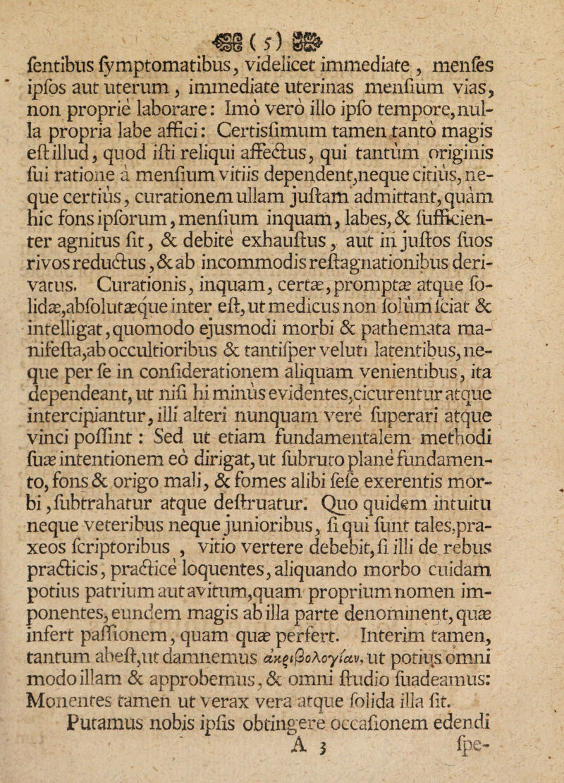 Tentibus fymptomatibus, videlicet immediate , menles ipfos aut uterum, immediate uterinas menfium vias, non proprie laborare: Imo vero illo ipfo tempore,nul¬ la propria labe affici: Certisfimum tamen tanto magis eft illud, quod ifti reliqui affectus, qui tantum originis fui ratione a menfium vitiis dependent,neque citius, ne¬ que certius, curationem ullam juftam admittant, quam hic fons ipforum, menfium inquam, labes, & lufficien- ter agnitus fit, & debite exhauftus, aut iiijuftos luos rivos reduffus, & ab incommodis reftagnationibus deri¬ vatus. Curationis, inquam, certa?,promptas atque fo- lidas,abfolutasque inter eft, ut medicus non lolum Iciat & intelligat,quomodo ejusmodi morbi & pathemata ma- nifefta,ab occultioribus & tantifper veluti latentibus, ne¬ que per fe in confiderationem aliquam venientibus, ita dependeant, ut nili hi minus evidentes,cicurentur atque intercipiantur, illi alteri nunquam vere ffiperari atque vinci poffint: Sed ut etiam fundamentalem methodi fuas intentionem eo dirigat, ut fubruco plane fundamen¬ to, fons & origo mali, & fomes alibi fefe exerentis mor¬ bi ,fubtrahatur atque deftruatur. Quo quidem intuitu neque veteribus neque junioribus, liqui furit tales,pra- xeos fcriptoribus , vitio vertere debebit, fi illi de rebus prafficis, praftice loquentes, aliquando morbo cuidam potius patrium aut avitum,quam proprium nomen im¬ ponentes, eundem magis ab illa parte denominent, quas infert paffionem, quam qua? perfert. Interim tamen, tantum abeft,ut damnemus dx%t@oAoyta.v, ut potius omni modo illam & approbemus . & omni ftudio fuadeamus: Monentes tamen ut verax vera atque folida illa lit. Putamus nobis ipfis obtingere oceafionem edendi