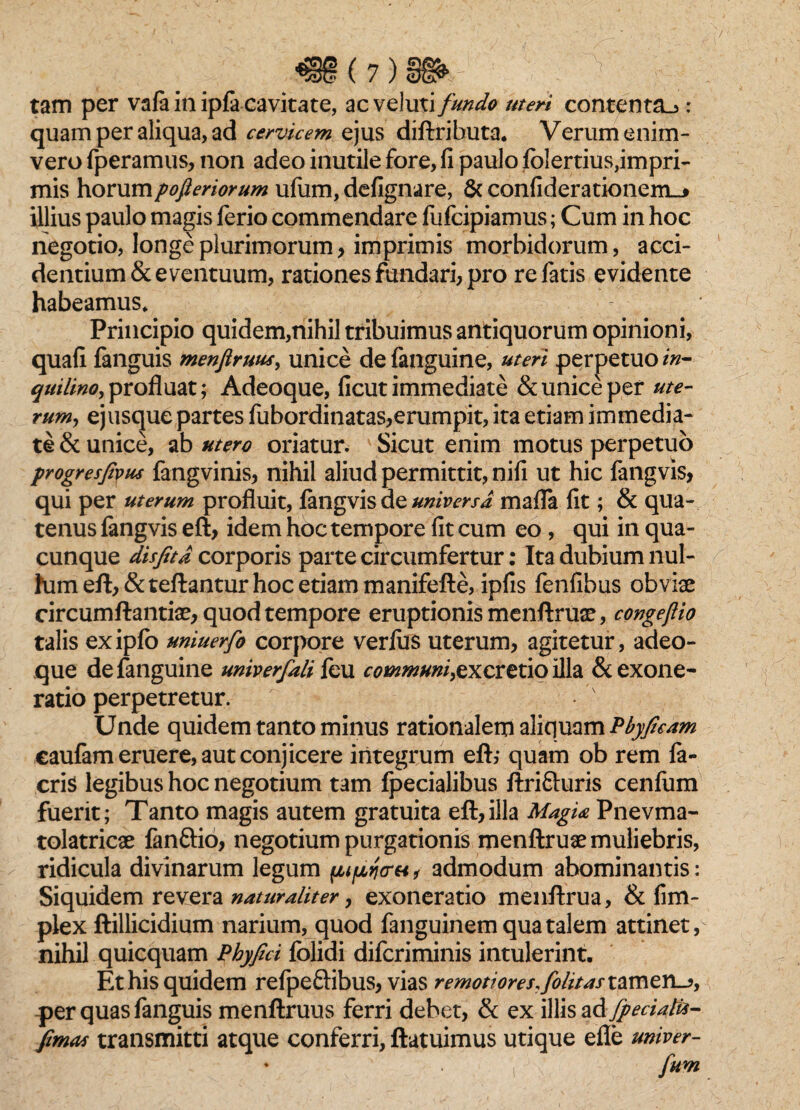 m(7)m- tam per vafa in ipfa cavitate, acveluti fundo uteri contenta^ : quam per aliqua, ad cervicem ejus diftributa. Verum enim- vero fperamus, non adeo inutile fore, fi paulo folertius,impri¬ mis horumpofieriorum ufum, defignare, & confiderationem_* illius paulo magis ferio commendare fufcipiamus; Cum in hoc negotio, longe plurimorum, imprimis morbidorum, acci¬ dentium & eventuum, rationes fundari, pro re fatis evidente habeamus* Principio quidem,nihil tribuimus antiquorum opinioni, quafi fanguis menfiruus, unice defanguine, uteri perpetuo in- qui lino, profluat; Adeoque, ficut immediate & unice per ute¬ rum, ejusque partes fubordinatas,erumpit, ita etiam immedia¬ te & unice, ab utero oriatur. Sicut enim motus perpetuo progresfivus fangvinis, nihil aliud permittit, nifi ut hic fangvis, qui per uterum profluit, fangvis dz universa mafla fit; & qua¬ tenus fangvis eft, idem hoc tempore fit cum eo, qui in qua¬ cunque disfitd corporis parte circumfertur: Ita dubium nul- himeft, &teftantur hoc etiam manifefte, ipfis fenfibus obviae circumflandae, quod tempore eruptionis menftruae, congejlio talis exipfo uniuerfo corpore verfus uterum, agitetur, adeo- que defanguine univerfali feu communi,excrzxio illa & exone¬ ratio perpetretur. Unde quidem tanto minus rationalem aliquam Pbyficam eaufam eruere, aut conjicere integrum eft; quam ob rem fa» eris legibus hoc negotium tam fpecialibus ftrifturis cenfum fuerit; Tanto magis autem gratuita eft,illa MagU Pnevma- tolatricae fanftio, negotium purgationis menftruae muliebris, ridicula divinarum legum , admodum ahominantis: Siquidem revera naturaliter, exoneratio menftrua, & fim- plex ftillicidium narium, quod fanguinem qua talem attinet, nihil quicquam Phyfici folidi diferiminis intulerint. Et his quidem refpeftibus, vias remotiores,folius tamen_?, per quas fanguis menftruus ferri debet, & ex illis ad fpeciati*- fimos transmitti atque conferri, ftatuimus utique efle univer- * ■ i > fim