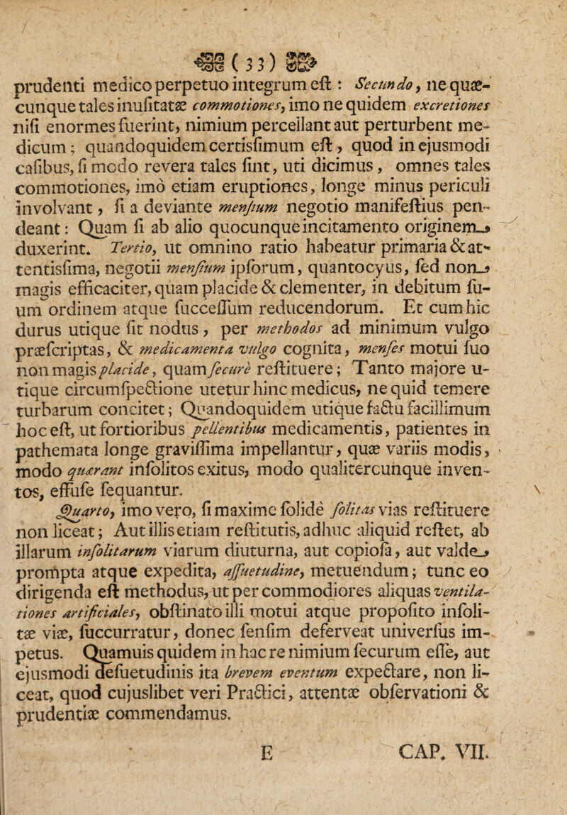 J§(33) 8L prudenti medico perpetuo integrum eft : Secundo, ne quae¬ cunque tales inufitatae commotione/, imo ne quidem excretioner nifi enormes fuerint, nimium percellant aut perturbent me¬ dicum; quandoquidem certisfimum eft, quod in ejusmodi cafibus, ii modo revera tales fint, uti dicimus, omnes tales commotiones, imo etiam eruptiones, longe minus periculi involvant, fi a deviante menjtum negotio manifeftius peri- deant: Quam fi ab alio quocunque incitamento originem^* duxerint* Tertio, ut omnino rado habeatur primaria & at* tentisfima, negotii menjtum iplbrum, quantocyus, fed non_? magis efficaciter, quam placide & clementer, in debitum fil¬ um ordinem atque fucceflum reducendorum* Et cum hic durus utique fit nodus, per methodos ad minimum vulgo praefcriptas, & medicamenta vulgo cognita, menfes motui fuo non magis placide, quam Jecure reftituere; Tanto majore u- tique circumfpeftione utetur hinc medicus, ne quid temere turbarum concitet; Quandoquidem utique faftu facillimum hoc eft, ut fortioribus pellentibus medicamentis, patientes in pathemata longe graviffima impellantur, quae variis modis, modo qturant infolitos exitus, modo qualitercuhque inven ¬ tos, effufe fequantur. (Quarto y imo vero, fi maxime folide fotitas vias reftituere non liceat; Autillisetiam reftitutis,adhuc aliquid rcftet, ab illarum infolitarum viarum diuturna, aut copiofa, aut valde_* prompta atque expedita, ajfuetudiney metuendum; tunc eo dirigenda eft methodus, ut per commodiores aliquas ventila- ttones artificialesy obftinato illi motui atque propofito infoli- tx viae, fuccurratur, donec fenfim deferveat univerfiis im¬ petus. Quamuis quidem in hac re nimium fecurum efie, aut ejusmodi defuetudinis ita brevem eventum expeftare, non li¬ ceat, quod cujuslibet veri Pra£h‘ci, attentae obfervationi & prudentiae commendamus. ■/