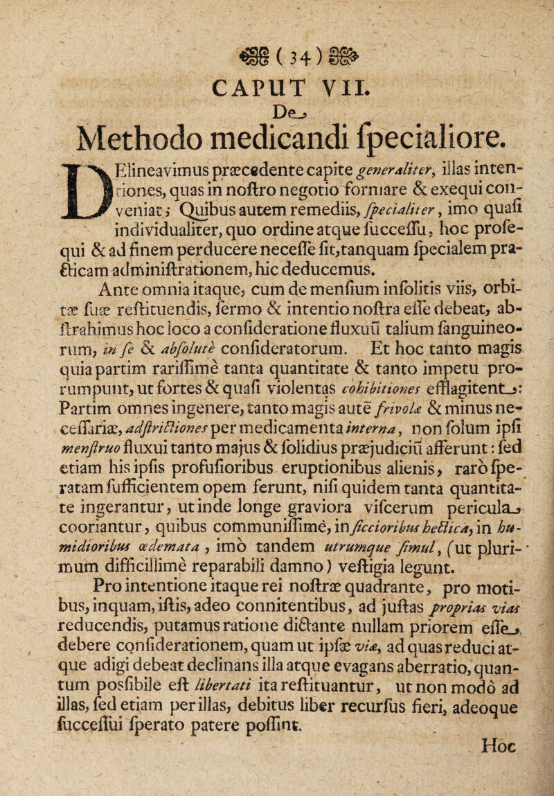 €§(34)§P'  CAPUT VII. De,- Methodo medicandi fpecialiore. DElineavimus praecedente capite generaliter, illas inten¬ tiones, quas in noftro negotiofforniare & exequi con¬ veniat > Quibus autem remediis, fpecialitery imo quafi. inclividualiter, quo ordine atque fucceflii, hoc profe- qui & ad finem perducere neceffe fit,tanquam lpecialem pra¬ eficam adminiftrationem, hic deducemus* Ante omnia itaque? cum de menfium inlolitis viis, orbi¬ tae fuse reftituendis, lermo & intentio noftra effe debeat, ab- ftrahimus hoc loco a confideratione fluxiiu talium fanguineo- rum, in fe & abfolute confideratorum. Et hoc tanto magis quiapartim rariffime tanta quantitate & tanto impetu pro¬ rumpunt, ut fortes & quafi violentas cohibitiones efflagitent^: Partim omnes ingenere, tanto magis aute frivola & minus ne- ceflaria?, adftriEliones per medicamenta interna, non fblum ipfi menftruo fluxui tanto majus & folidius praejudiciu afferunt: fed etiam hisipfis profufioribus eruptionibus alienis, rarofpe- ratam fuflicieiitem opem ferunt, nifi quidem tanta quantita¬ te ingerantur, ut inde longe graviora yifcerum pericula.» cooriantur, quibus communiffime,in/tenoribus bpBica,in tu¬ midioribus oedemata , imb tandem utrumque fimuf (ut pluri-* irmm difficillime reparabili damno) veftigia legunt. Pro intentione itaque rei noftrae quadrante, pro moti¬ bus, inquam, iftis, adeo connitentibus, ad juftas proprias vias reducendis, putamus ratione diftante nullam priorem effe^ debere confiderationem,quamut ip f&via, ad quas reduci at¬ que adigi debeat declinans illa atque evagaris aberratio, quan¬ tum posfibile eft libertati itareftituantur, ut non modo ad illas, fed etiam per illas, debitus liber recurfus fieri, adeoque fucceffui fperato patere poflint. Hoc