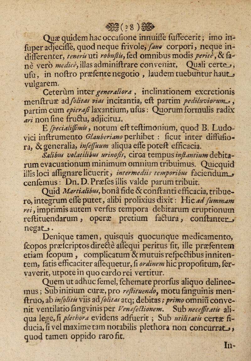 Quae quidem hac occafione innuiffe fuffecerit; imo in- fuper adjeciffe, quod neque frivole, [ano corpori, neque in¬ differenter, teneris uti robuftis, fed omnibus modis/mY^,&fa- ne vero medice, illas adminiftrare conveniat, Quali certem, ufu, in noftro praefente negotio , laudem tuebuntur haut_* vulgarem.  Ceterum inter generaliora , inclinationem excretionis menftruae ad [alitas vias incitantia, eft partim pe diluviorum^, partim cum epicrafi laxantium, ufus: Quorum formulis radix ari non fine fru&u, adjicitiu* E fpeciahjfimis, notum eft teftimonmm, quod B. Ludo- vici inftrumento Glauberiano perhibet : ficut inter diffufio- ra, & generalia, infejfuum aliqua eflepoteft efficacia. • Salibus volatilibus urinofis, cirGa tempus inflantium debita¬ rum evacuationum minimum omnium tribuimus. Quicquid illis loci affignare licuerit, intermediis temporibus faciendum.* cenfemus : Dn* D. Praefes illis valde parum tribuit. Quid Martialibus, boni fide & conflanti efficacia, tribue¬ re, integrum effe putet, alibi prolixius dixit: Hic ad fummam rei, imprimis autem verfus tempora debitarum eruptionum reftituendarum, opera pretium faftura, conftanten^ negatL*. Denique tamen, quisquis quocunqUe medicamento, fcopos praefcriptosdirefteaffequi peritus fit, ille prafentem etiam fcopum, complicatum & mutuis refpeftibus inniten- tem, fatis efficaciter affequetur, fi ordinem hic propofitum, fer- vaverit, utpote i n quo cardo rei vertitur. Quem ut adhuc femel, fchemate prorfus aliquo delinee¬ mus; Sub initium cura, pro reftituendo} motu fanguinis men- ftruo, ab infolitis viis ad [olitas atq; debitas; primo omniu conve¬ nit ventilatio fangvinis per Ventfettionem, Sub neceffitatis ali¬ qua lege, fi plethora evidens adfuerit; Sub utilitatis certae fi¬ ducia, fi vel maxime tam notabilis plethora non concurratL*, quod tamen oppido raro fit. - In-