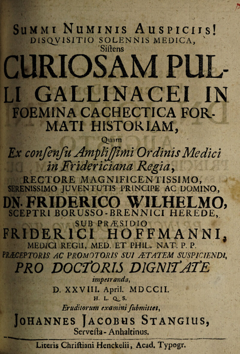 Summi Numinis Auspiciis! DiSQVISITiO SOLENN1S MEDICA, ' Sidens CURIOSAM PUL- li GALLINACEI IN FOEMINA CACHECTICA FOR¬ MATI HISTORIAM, Qiiam Ex confenfn AmpHJJimi Ordinis Medici in Frtdericiana Regia, RECTORE MAGNIFICENTISSIMO, SERENISSIMO JUVENTUTIS PRINCIPE AC DOMINO, DN FRIDERICO WILHELMO, SCEPTRI BORUSSO-BRENNICI HEREDE, * sub pra;sidio FRIDER1CI HOFFMANNL MEDICI REGII, MED. ET PHIL. NAT. P. P. PRECEPTORIS AC PROmOTORIS SUI AETATEM SUSPICIENDI, PRO DOCTORIS DIGNITATE impetranda, J'. D. XXVIII* Apri i; MDCCII. H. L. Q^S. Eruditorum examini fubmittct, JoHANNES JACOBUS StANGIUS, Serve da - Anhaltinus. Literis Chriftiani Henckelii, Acad. Typogr.