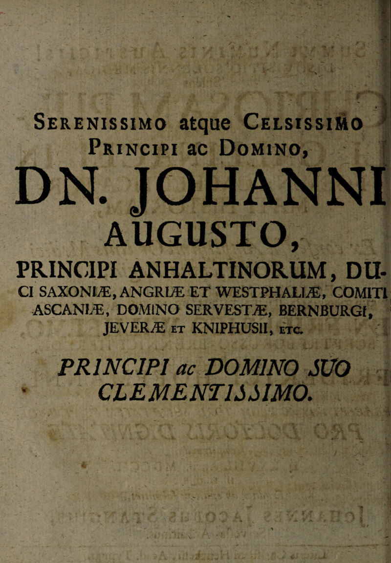 Serenissimo atque Celsissimo Principi ac Domino, PRINCIPI ANHALTINORUM, D li¬ ci SAXONDE, ANGRL/E ET WESTPHALI./E, COMITI ASCANI/E, DOMINO SERVESTjE, BERNBURGf, JEVER/E et KNIPHUSII, etc. PRINCIPI ac DOMINO SUO CLEMENTIA AMO. . l\~rf JOHANNI AUGUSTO.