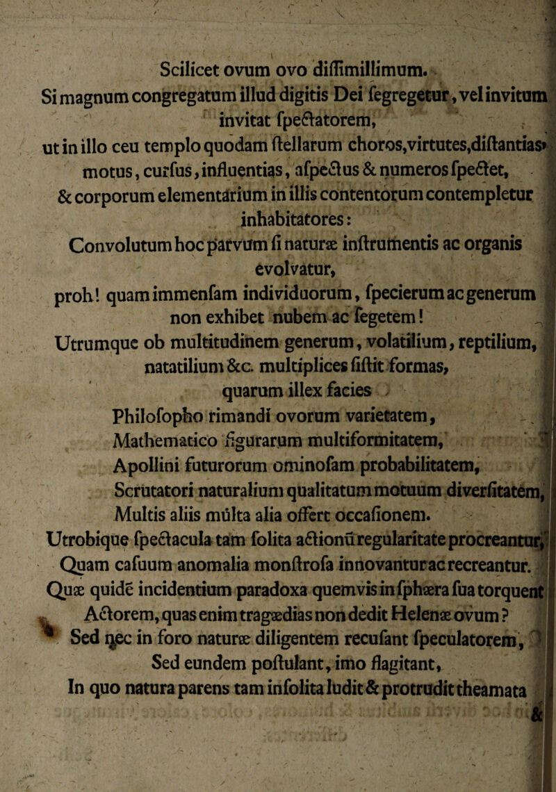 Scilicet ovum ovo diflimillimum. Si magnum congregatum illud digitis Dei fegregetur , vel invitum invitat fpe&atorem, J - t j ut in illo ceu templo quodam ftellarum choros,virtutes,diftantias* motus, curfus, influentias, afpeSus & numeros fpe&et, & corporum elementarium in illis contentorum contempletur inhabitatores: 1 ^ V .1 Convolutum hoc parvum fi naturse inftrumentis ac organis evolvatur, i proh! quamimmenfam individuorum, fpecierum ac generum non exhibet nubem ac Tegetem! Utrumque ob multitudinem generum, volatilium, reptilium, natatilium &c. multiplices fiftit formas, quarum illex facies ,• • j Philofopho rimandi ovorum varietatem. Mathematico figurarum multiformitatem, Apollini futurorum ominofam probabilitatem, Scrutatori naturalium qualitatum motuum diverfitatem, Multis aliis multa alia offert occafionem. Utrobique fpeftacula tam folita a<ff ionu regularitate procreantur, Quam cafuum anomalia monftrofa innovantur ac recreantur. Quse quide incidentium paradoxa quemvis in fphaera fua torquent „ Aelorem, quas enim tragaedias non dedit Helenae ovum ? * Sed qjec in foro natur® diligentem recufant fpeculatorem, Sed eundem pofiulant, imo flagitant, In quo natura parens tam infolita ludit & protrudit theamata I
