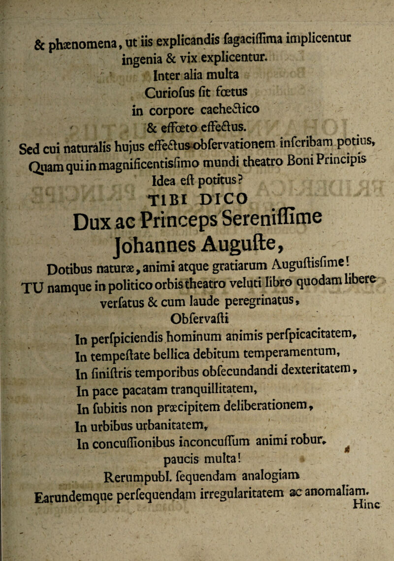 & phaenomena, ut iis explicandis fagaciflima implicentur ingenia & vix explicentur. Inter alia multa Curiofus (it foetus in corpore cache&ico & effoeto efife&us. Sed cui naturalis hujus eflfeftus obfervationem infcribam potius. Quam qui in magnificentisfimo mundi theatro Boni Principis Idea eft potitus? : Vw TIBI DICO Dux ae Princeps Sereniffime Johannes Augufte, Dotibus naturae, animi atque gratiarum Auguftisfime! TU namque in politico orbis theatro veluti libro quodam libere verfatus & cum laude peregrinatus, : Obfervafti ' In perfpiciendis hominum animis perfpicacitatem. In tempeftate bellica debitum temperamentum. In finiftris temporibus obfecundandi dexteritatem. In pace pacatam tranquillitatem. In fubitis non praecipitem deliberationem, In urbibus urbanitatem, ln concuffionibus inconcuffiim animi robur, ^ paucis multa! Rerumpubl. fequendam analogiam Earundemque perfequendam irregularitatem ac anomaliam.