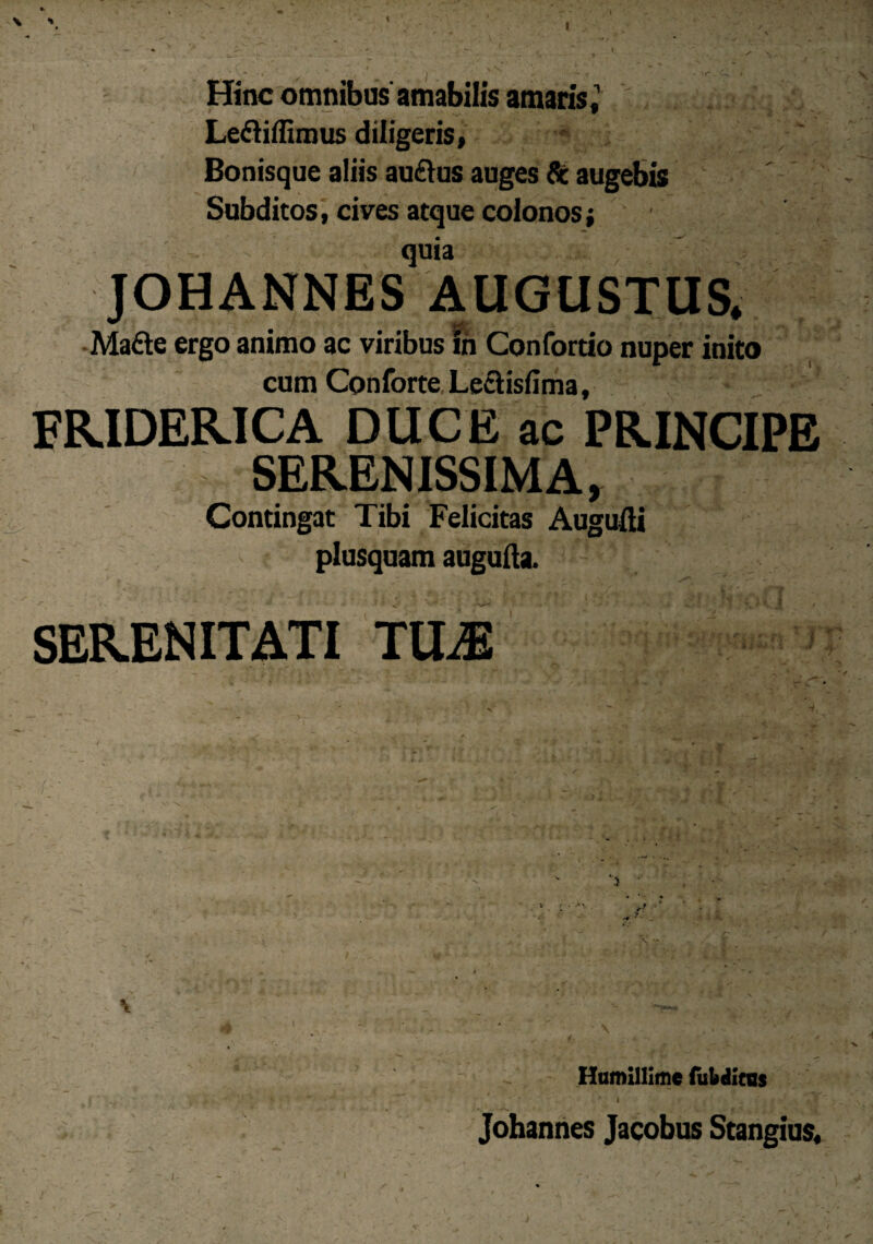 \ •* Hinc omnibus amabilis amaris, , ;. j : % Lediffimus diligeris, Bonisque aliis au£lus auges & augebis Subditos, cives atque colonos; quia JOHANNES AUGUSTUS. Made ergo animo ac viribus in Confortio nuper inito cum Conforte Leciisfima, FRIDERICA DUCE ac PRINCIPE SERENISSIMA, Contingat Tibi Felicitas Auguiii plusquam augufta. ' SERENITATI TU^ / V. * ’ o’ .; -- ^ * \ jk i _ J. * j, - -v / y Humillime (ubditus i ; * Johannes Jacobus Stangius,