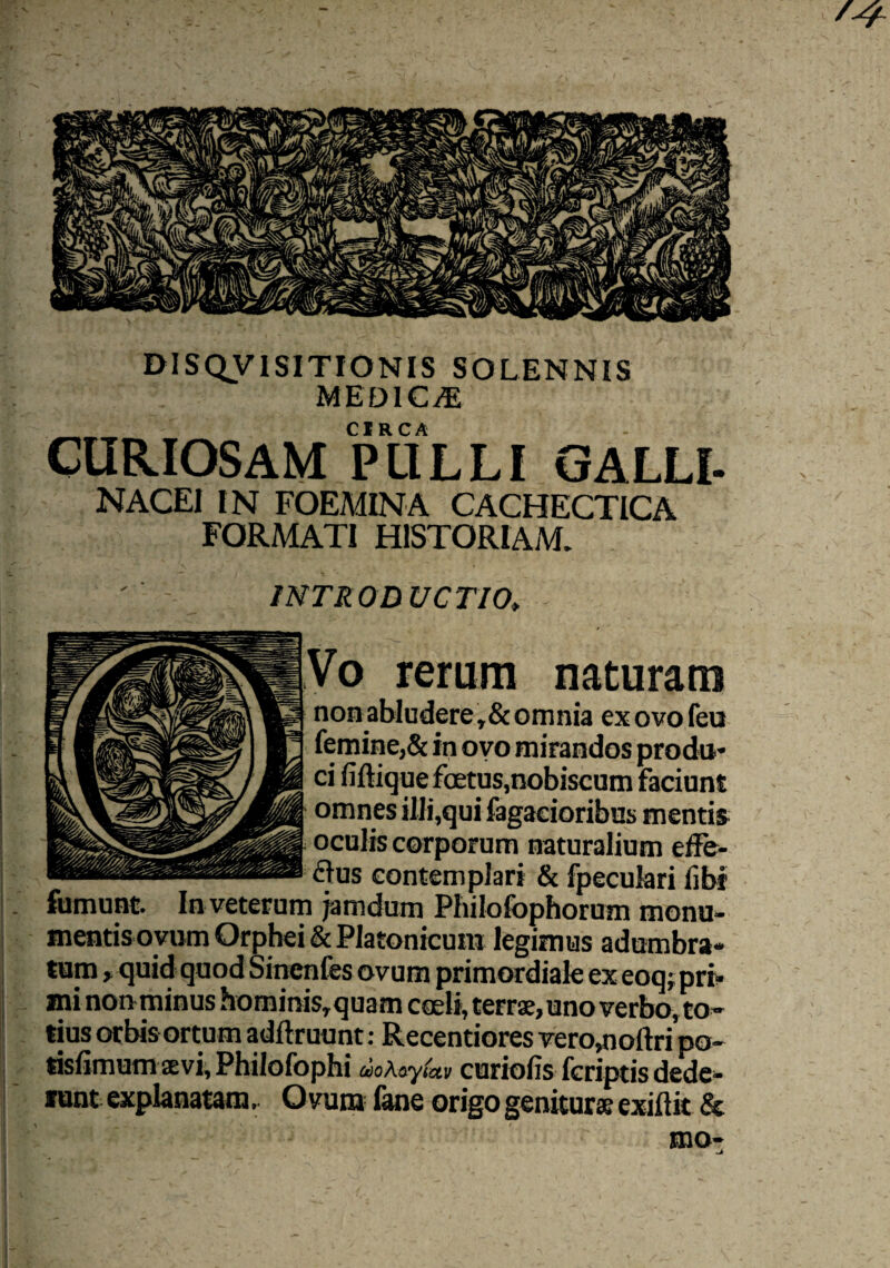 DISQV1SITIONIS SOLENNIS MEDICA CIRCA CURIOSAM PULLI GALLI- NACEI IN FOEMINA CACHECTICA FORMATI HISTORIAM. INTRO D VCTIO. No rerum naturam nonabIudere,&omnia exovofeu femine,& in ovo mirandos produ¬ ci fiftique foetus, nobiscum faciunt omnes illi,qui fagacioribus mentis s oculis corporum naturalium effe¬ rus contemplari & fpeculari fibi fumunt. In veterum jamdum Philofophorum monu¬ mentis ovum Orphei & Platonicum legimus adumbra- tum > quid quod Sinenfes ovum primordiale ex eoq; pri¬ mi non minus hominis, quam caeli, terrae, uno verbo, to ¬ tius orbis ortum adftruunt: Recentiores vero,noftri po- tisfimum svi, Philofophi ao Xayiuv curioiis fcriptis dede¬ rent explanatam. Ovum fane origo genitur» exiftit & mo* j