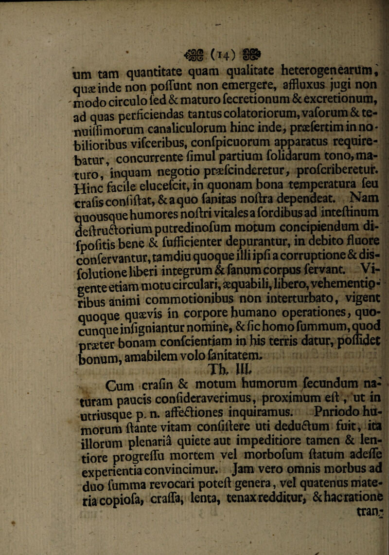 um tam quantitate quam qualitate heterogeti earum, quseinde non poliunt non emergere, affluxus jugi non modo circulo led & maturo fecretionum & excretionum, ad quas perficiendas tantus colatoriorum, vaforum & te- nuilfimorum canaliculorum hinc inde, praefertim in no • bilioribus vifceribus, confpicuorum apparatus require¬ batur, concurrente fimul partium folidarum tono, ma¬ turo,’inquam negotio prafeinderetur, profcriberetur. Hinc facile elucefcit, in quonam bona temperatura feu crafis conliftat, & a quo fanitas noftra dependeat. Nam quousque humores noftri vitales a fordibus ad inteftinum deftru&orium putredinofum motum concipiendum di- fpofitis bene & fufficienter depurantur, in debito fluore confervantur, tamdiu quoque illi ipfi a corruptione & dis- folutione liberi integrum & fanum corpus fervant, y i- eente etiam motu circulari, «quabili, libero, vehementip- ribus animi commotionibus non interturbato, vigent quoque quaevis in corpore humano operationes, quo¬ cunque infigniantur nomine, & fic homo fummum, quod praeter bonam confcientiam in his terris datur, poflidet bonum, amabilem volo (anitatem. Th, HI» Cum crafin & motum humorum fecundum na¬ turam paucis confideraverimus, proximum eft , ut in utriusque p. n. a flexiones inquiramus. Pnriodo hu¬ morum flante vitam confiftere uti deduflum fuit, ita illorum plenaria quiete aut impeditiore tamen & len¬ tiore progreffu mortem vel morbofum flatum adefle experientia convincimur. Jam vero omnis morbus ad duo fumma revocari poteft genera, vel quatenus mate- riacopiofa, craffa, lenta, tenax redditur, &hacratione tran- ■ -