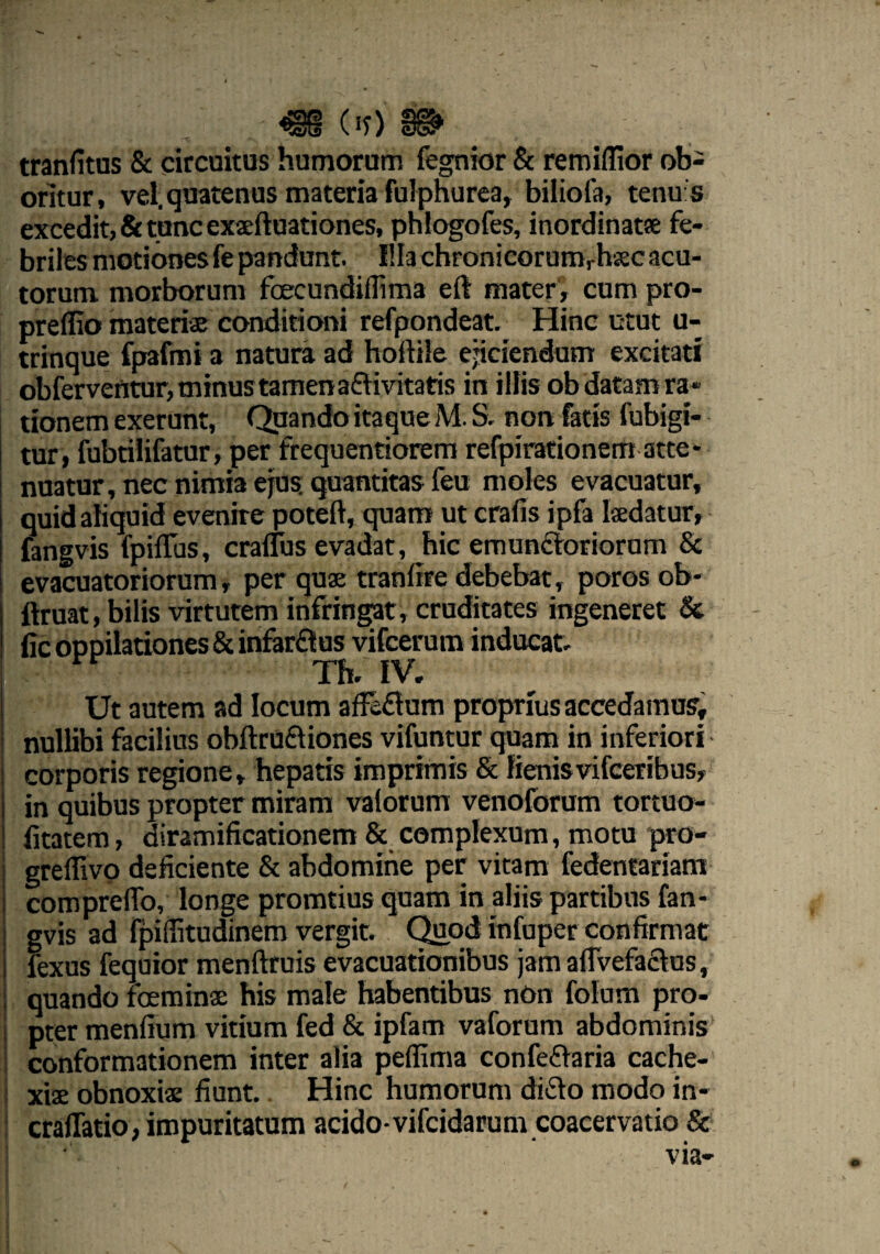 (it) 9& tranfitus & circuitus humorum fegnior & remiflior ob¬ oritur, vel. quatenus materia fulphurea, biliola, tenu s excedit, & tunc exaeftuationes, phlogofes, inordinatae fe¬ briles motiones fe pandunt. Illa chFonicorumrhsec acu¬ torum morborum fecundiffima eft mater, cum pro- preflio materias conditioni refpondeat. Hinc utut u- trinque fpafmi a natura ad holtiie ejiciendum excitat! obferventur, minus tamen a&ivitatis in illis ob datam ra« tionem exerunt, Quando itaque M. S. non fatis fubigi- tur, fubtilifatur, per frequentiorem refpirationem atte¬ nuatur, nec nimia ejus, quantitas feu moles evacuatur, quid aliquid evenire poteft, quam ut crafis ipfa laedatur, fangvis fpiflus, cralTus evadat, hic emunctoriorum & evacuatoriorum, per quae tranlire debebat, poros ob- ftruat, bilis virtutem infringat, cruditates ingeneret & fic oppilationes & infarCtus vifcerum inducat. Th. IV. Ut autem ad locum affeCtum proprius accedamus, nullibi facilius obftruCtiones vifuntur quam in inferiori corporis regione, hepatis imprimis & lienisvifceribus, in quibus propter miram valorum venoforum tortuo- fitatem, diramificationem & complexum, motu pro- greffivo deficiente & abdomine per vitam fedentariam compreflo, longe promtius quam in aliis partibus fan¬ gvis ad fpiditudinem vergit. Quod infuper confirmat fexus fequior menftruis evacuationibus jamafivefaCtus, quando feminae bis male habentibus nOn folum pro¬ pter menfium vitium fed & ipfam vaforum abdominis conformationem inter alia peffima confeCtaria cache¬ xiae obnoxiae fiunt. Hinc humorum diCto modo in- craffatio, impuritatum acido-vifcidarum coacervatio &