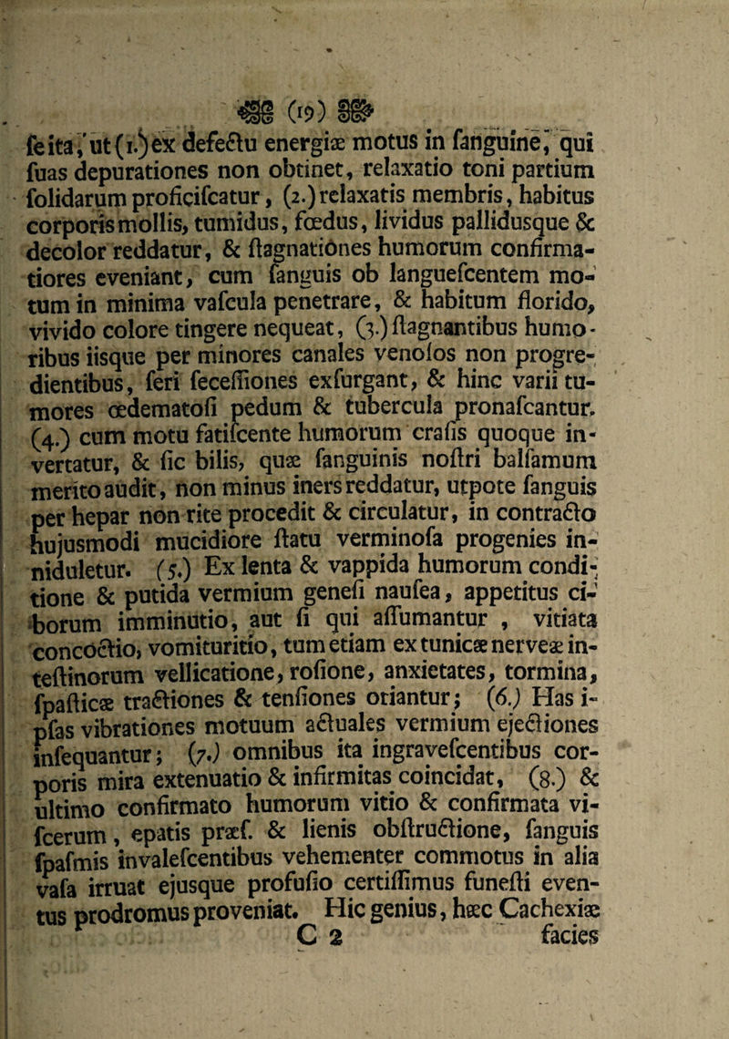 feita,'ut(i.)ex defedu energiae motus in fanguinei qui fuas depurationes non obtinet, relaxatio toni partium folidarum proficifcatur, (2.) relaxatis membris, habitus corporis mollis, tumidus, foedus, lividus pallidusque & decolor reddatur, & ftagnatiOnes humorum confirma¬ tiores eveniant, cum fanguis ob languefcentem mo¬ tum in minima vafcula penetrare, & habitum florido, vivido colore tingere nequeat, (3.) ftagnantibus humo - ribus iisque per minores canales venolos non progre¬ dientibus, feri fecefliones exfurgant, & hinc varii tu¬ mores oedematofi pedum & tubercula pronafcantur. (4.) cum motu fatifcente humorum crafis quoque in¬ vertatur, & fic bilis, quse fanguinis noftri balfamum merito audit, non minus iners reddatur, utpote fanguis per hepar non rite procedit & circulatur, in contrado hujusmodi mucidiore ftatu verminofa progenies in- niduletur. (5.) Ex lenta & vappida humorum condi¬ tione & putida vermium genefi naufea, appetitus ci¬ borum imminutio, aut fi qui aflumantur , vitiata concoctio, vomituritio, tum etiam ex tunicae ner vese in- teftinorum vellicatione, rofione, anxietates, tormina, fpaflicse tradiones & tenfiones oriantur; (6.) Has i- pfas vibrationes motuum aduales vermium ejediones mfequantur; (7.) omnibus ita ingravefcentibus cor¬ poris mira extenuatio & infirmitas coincidat, (8.) & ultimo confirmato humorum vitio & confirmata vi- fcerum, epatis praef. & lienis obftrudione, fanguis fpafmis invalefcentibus vehementer commotus in alia vafa irruat ejusque profufio certiflimus funefti even¬ tus prodromus proveniat. Hic genius, haec Cachexiae C 2 facies