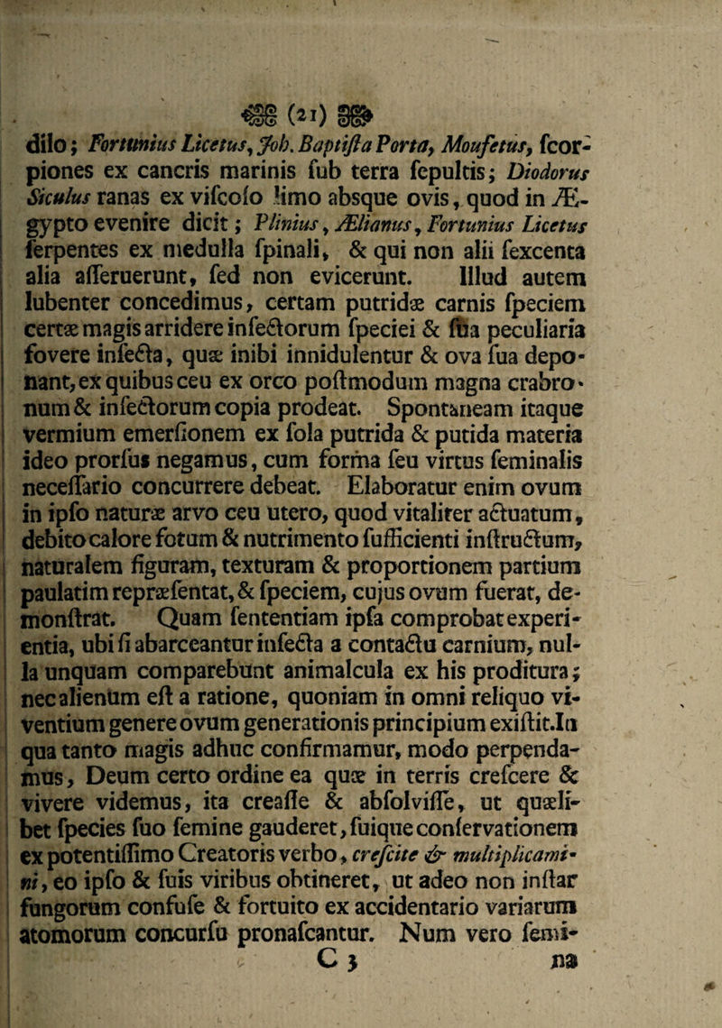 €§ («i) m dilo; Fortiinius Ltcetus, Job. Baptifta Porta, Moufetus, fcor- piones ex cancris marinis fub terra fcpulds; Diodorus Siculus ranas ex vifcoio 'imo absque ovis, quod in M- gypto evenire dicit; PUnius, JElianus, Fortunius Licetus ferpentes ex medulla fpinali, & qui non alii fexcenta alia afleruerunt, fed non evicerunt. Illud autem lubenter concedimus, certam putridas carnis fpeciem certae magis arridere infe&orum fpeciei & fua peculiaria fovere inlefta, quae inibi innidulentur & ova fua depo¬ nant, ex quibus ceu ex orco poftmodum magna crabro¬ num & infectorum copia prodeat. Spontaneam itaque vermium emerfionem ex fola putrida & putida materia ideo prorfu* negamus, cum forma feu virtus feminalis necelfario concurrere debeat. Elaboratur enim ovum in ipfo naturae arvo ceu utero, quod vitaliter actuatum f debitocalore fotum & nutrimento fufficienti inftruftum, naturalem figuram, texturam & proportionem partium paulatim reprsfentat, & fpeciem, cujus ovum fuerat, de- monftrat. Quam fententiam ipfa comprobatexperi- entia, ubi fi abarceantur infefta a contaftu carnium, nul¬ la unquam comparebunt animalcula ex his proditura; nec alienum eft a ratione, quoniam in omni reliquo vi¬ ventium genere ovum generationis principium exiftit.In qua tanto magis adhuc confirmamur, modo perpenda¬ mus , Deum certo ordine ea quae in terris crefcere & vivere videmus, ita creafle & abfolvifle, ut quaeli¬ bet fpecies fuo femine gauderet,fuiqueconlervationem ex potentiflimo Creatoris verbo, crefcite & multiplicami¬ ni, eo ipfo & fuis viribus obtineret, ut adeo non inftar fungorum confufe & fortuito ex accidentario variarum atomorum concurfu pronafcantur. Num vero femi* . C 5 na