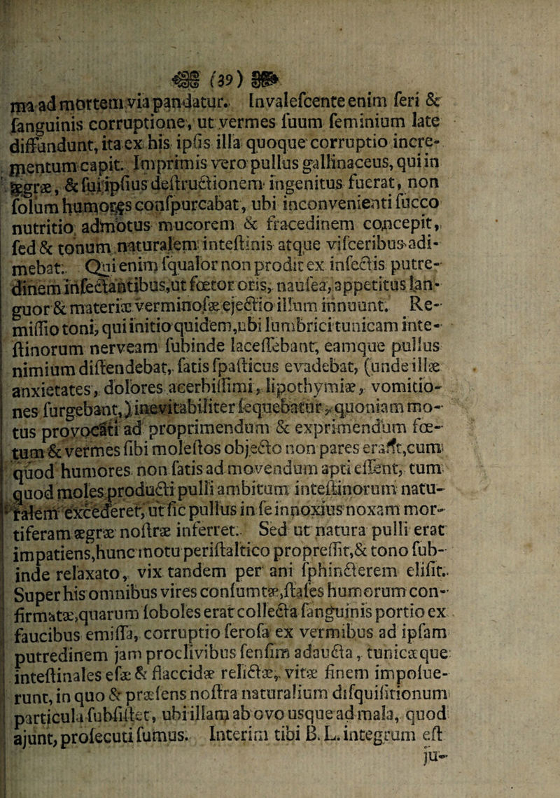 ma ad mortem via pandatur.. Invalefcenteenim feri & fanguinis corruptione, ut vermes fuum feminium late diffundunt, itaex his ipfis illa quoque corruptio incre¬ mentum capit. Imprimis vero pullus gallinaceus, qui in 'Sagrae, & fuiipfiusdeitruttionem ingenitus fuerat, non folum humores confpurcabat, ubi inconvenienti fucco nutritio admotus mucorem & fracedinem concepit, fed& tonum naturalem inteftinis atque vifceribus^di- mebat; Qni enim fqualor non prodit ex infectis putre¬ dinem infectantibus,ut fcetor oris, naulea, appetitus lan¬ guor & materis vermino,feejeffio illum innuunt. Re- mifliotoni, qui initio quidem,ubi lumbrici tunicam inte- ftinorum nerveam fubinde laceffebant, eamque pullus nimium difiendebat, fatis fpafticus evadebat, (unde ilis anxietates, dolores aeerbillimi, lipothymis, vomitio¬ nes furgebant, Jinevitabiliter lequebatur y quoniam mo¬ tus provocSti ad proprimendum & exprimendum foe¬ tum & vermes fibi moleftos objedo non pares eralft,cums quod humores non fatis ad movendum apti effient, tum quod moles producti pulli ambitum inteftinorum natu- 1 falerh elxcederer, ut fic pullus in feinnoxius noxam mor- tiferam sgrs nollrs inferret. Sed ut natura pulli erat impatiens,hunc motu periftaltico propreffit,& tono fub¬ inde relaxato, vix tandem per ani fphinfterem elifit.. Super his omnibus vires confumta^ffafes humorum con- firtmts,quarumtobo!eserat collecta fanguinis portio cx faucibus emiffa, corruptio ferofa ex vermibus ad ipfam putredinem jam proclivibus fenfim adaufta, tunicsque inteftinales efs & flaccids relifts,. vits finem impolue- runt, in quo & prslens noffra naturalium difquifitionum particula fubfiffiet, ubiillam ab ovo usque ad mala, quod ajunt, prolecuti fumus. Interim tibi B. L. integrum efl | ju-
