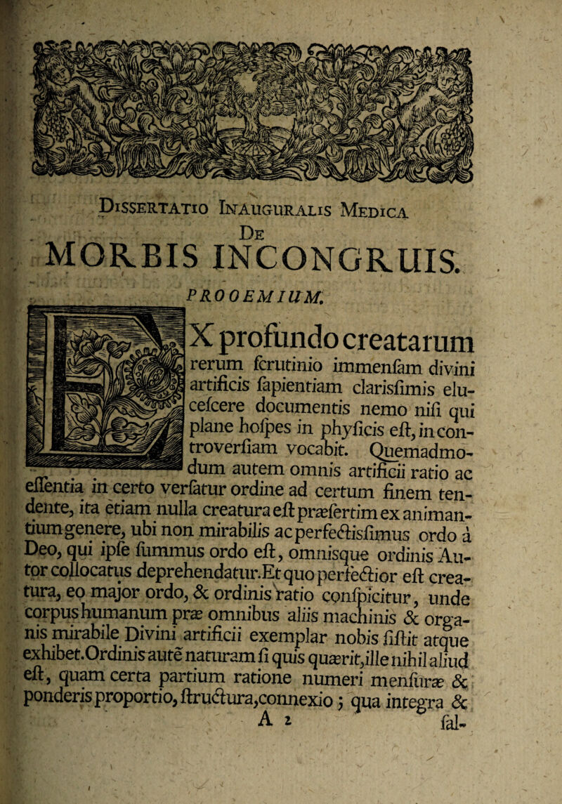 Dissertatio Inauguralis Medica De iviORBIS IN CONGRUIS. PROOEMIUM. X profundo creatarum rerum fcrutinio immenfam divini artificis fapientiam clarisfimis elu- cefcere documentis nemo nifi qui plane hoipes in phyficis eft,incon- troverfiam vocabit. Quemadmo- . . dum autem omnis artificii ratio ac ellentia in certo verlatur ordine ad certum finem ten¬ dente, ita etiam nulla creatura eft: pra;fertim ex animan¬ tium genere, ubi non mirabilis acperfecftisfimus ordo d Deo, qui ipfe fummus ordo eft, omnisque ordinis Au- tor collocatus deprehendatur.Et quo perfe&ior eft crea¬ tura, eo major ordo, & ordinis Vatio conipicitur, unde corpus humanum pras omnibus aliis machinis & orga¬ nis mirabile Divini artificii exemplar nobis fiftit atque exhibet.Ordinis aute naturam fi quis quarit,ille nihil aliud eft, quam certa partium ratione numeri menfune & ponderis proportio, ftrudlura,connexio 5 qua integra <5c l: i A z fal-