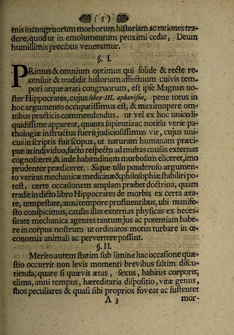 Cs')' mis incongruoriim morborum hiftoriam ac rationes tra¬ dere, quod ut in emolumentum proximi cedat, Deum humillimis precibus veneramur. §. I. PRimus & omnium optimus qui folide dc refte re- eenfuit dt tradidit hiftoriam affectuum cuivis tem¬ pori atque aetati congruorum, eft ipfe Magnus no- fter Hippocrates, cujus liber III. apborifm. pene totus in hoc argumento oceupatiflimus eft, dcmaximopere om¬ nibus pradticis commendandus, ut vel ex hoc unicoli- quidiffime appareat, quanta fapientia ac notitia ver* pa- thologisinftru&usfueritjudiciofiflimus vir, cujus uni¬ cus infcriptis fuitfcopus, ut naturam humanam praeci¬ pue in indi viduo,fafto refpeftu admultas caufas externas cognofceret,deinde habitudinem morbofam eliceret,imo prudenter praediceret. Sique ullo ponderofo argumen¬ to veritas mechanicae medicinsdcphilofophis ftabiliri po- teft, certe occafionem amplam prsbetdc&rina, quam tradit in difto libro Hippocrates de morbis ex certa sta¬ te, tempeftate, anni tempore profluentibus, ubi manife- fto confpicimus, caufas illas externas phyficas ex neces- fitate mechanica agentes tantumjus ac potentiam habe¬ re in corpus noftrum ut ordinatos motus turbare in oe¬ conomia animali ac pervertere poffint. $.11. Merito autem ftatim ftib limine hac occafione qus- ftio occurrit non levis momenti brevibus faltim difeu- tienda, quare fi quasvis stas, fexus, habitus corporis, clima, anni tempus, hsreditaria difpofitio ,virs genus, fhos peculiares dc quafi fibi proprios foveat ac fiiftentet A j nior-