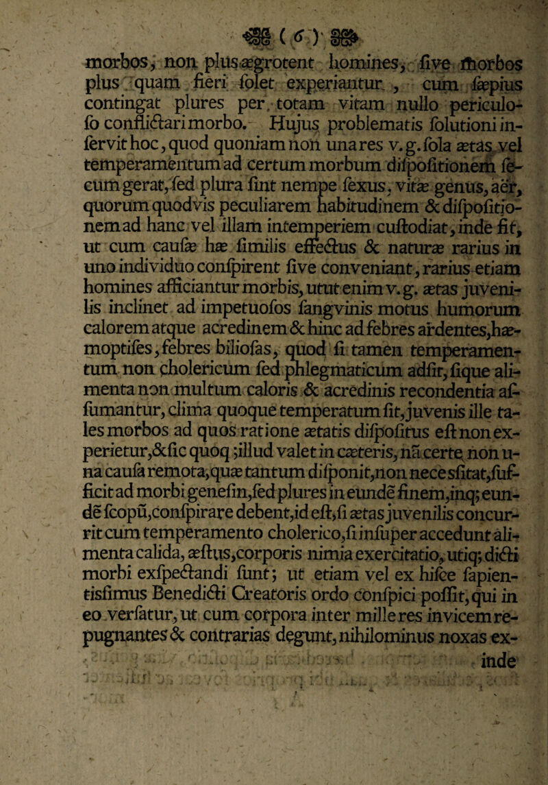 €§ ( O morbos, non plusagrotent homines, five rtiorbos plus . quam fieri folet experiantur. , cum lapius contingat plures per , totam vitam nullo periculo- fo conflictari morbo. Hujus problematis folutioniin- fervit hoc, quod quoniamnon unares v.g.lola aras vel temperamentum ad certum morbum diipofitionem fe¬ cum gerat, fed plura fint nempe fexus, vita genus, aer, quorum quodvis peculiarem habitudinem & difpofitio- nemad hanc vel illam intemperiem cuftodiat,inde fit, ut cum caufa ha fimiiis effe&us & natura rarius in uno individuo conipirent five conveniant,rarius-etiam homines afficiantur morbis, utut enim v.g. atas juveni¬ lis inclinet ad impetuofos fangvinis motus humorum calorem atque acredinem & hinc ad febres ardentes,ha- moptifes,febres biliofas, quod fi tamen temperamen¬ tum non cholericum fed phlegmaticum adlit,fique ali¬ menta non multum caloris & acredinis recondentia afi fumantur, clima quoque temperatum fit, juvenis ille ta¬ les morbos ad quos ratione atatis diipofitus eft non ex¬ perietur,&fic quoq ;illud valet in cateris, na certe non u- na caufa remota,qua tantum diiponit,nonnecesfitat,fuf- ficit ad morbi genefin,fed plures in eunde finem,inq; eun¬ de fcopu,confpirare debent,id eft,fi atas juvenilis concur¬ rit cum temperamento cholerieo,fiinfuper accedunt ali¬ menta calida, aftus,corporis nimia exercitatio, utiq; dicfti morbi exfpe&andi iunt; ut etiam vel ex hifee fapien- tisfimus Eenedifti Creatoris ordo confpici poffit,qui in eo verfatur, ut cum corpora inter milleres invicemre- pugnantes & contrarias degunt, nihilominus noxas ex- i aho; »<■' inde !