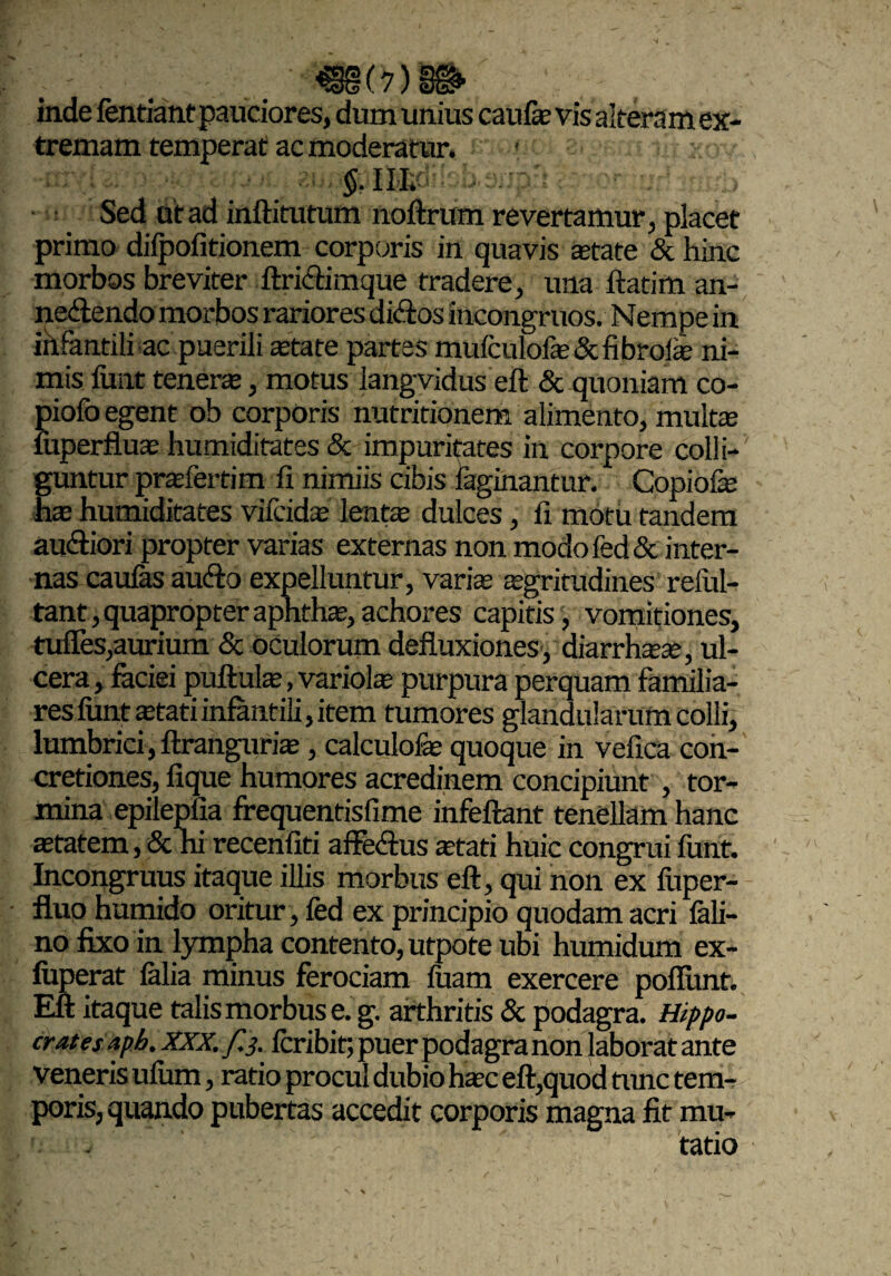 inde fentiant pauciores, dum unius caufe vis altera m ex¬ tremam temperat ac moderatur. $. m. Sed dt ad inftitutum noftrum revertamur, placet primo difpofitionem corporis in quavis state Schine morbos breviter ftrichmque tradere, una ftatim an- ne&endo morbos rariores diftos incongruos. Nempe in infantili ac.puerili state partes mufculofs&fibrols ni¬ mis funt teners, motus langvidus eft & quoniam co- piofo egent ob corporis nutritionem alimento, mults luperflus humiditates & impuritates in corpore colli¬ guntur prsfertim fi nimiis cibis laginantur. Copiofs Es humiditates vifcids lents dulces, fi motu tandem au&iori propter varias externas non modofed& inter¬ nas caufas audio expelluntur, varis sgritudines relul- tant, quapropter apnths, achores capitis , vomitiones, tuffes,aurium & oculorum defluxiones, diarrhss, ul¬ cera, faciei puftuls, variols purpura perquam familia¬ res fiint stati infantili, item tumores glandularum colli, lumbrici , ftranguris, calculofs quoque in vefica con¬ cretiones, fique humores acredinem concipiunt , tor¬ mina epilepfia frequentisfime infeftant tenellamhanc statem, & ni recenfiti affedlus stati huic congrui funt. Incongruus itaque illis morbus eft, qui non ex fuper- fluo humido oritur , fed ex principio quodam acri fali- no fixo in lympha contento, utpote ubi humidum ex- fuperat falia minus ferociam fuam exercere poflunf. Eft itaque talis morbus e. g. arthritis & podagra. Hippo- crates aph. XXX. f.j. feribit; puer podagra non laborat ante veneris ufum, ratio procul dubio hsc eft,quod tunc tem¬ poris, quando pubertas accedit corporis magna fit mu-