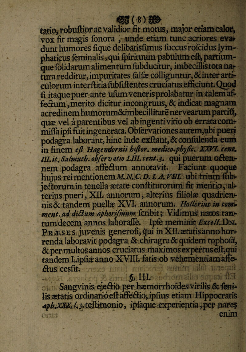 tatio, robuftior ac validior fit motus, major etiam calor, vox fit magis fonora , unde etiam tunc acriores eva? dunt humores fique delibatisfimus fuccus rofcidus lym¬ phaticus feminalis, qui Ipirituum pabulum efl, partium¬ que folidarum alimentum fubducitur, imbecillis tota na¬ tura redditur, impur itates fellas colliguntur, & inter arti¬ culorum interftitia liibfiftentes cruciatus efficiunt. Quod fi itaque puer ante ufiim veneris prolabatur in talem af- fedium, merito dicitur incongruus, & indicat magnam acredinem humorum&imbecillitate nervearum partiu, quse vel a parentibus vel ab ingenti vitio ob errata com- mifla ipfi fuit ingenerata. Obfervationes autem,ubi pueri podagra laborant, hinc inde exftant, & confidenda eum in finem eft Hagendornii hftor. medtco-phyfic. XXVI. cent. ni. it. Salmutb. ob fer vatio LUI. cent. 3. qui puerum offen- nem podagra affe&um annotavit. Faciunt quoque hujus rei mentionem M. N.C. D. I. A. FUI. ubi trium fiib- je&orumin tenella astate conftitutorum fit mentio, al¬ terius pueri, XII. annorum, alterius filiolas quadrien¬ nis & tandem puellas XVI. annorum. Hollerius in cotn> ment.ad dtShim aphonfmum fcribit; Vidimus nattis tan¬ tum decem annos laborafle. Ipfe meminit Excel!. Dn. Prjeses juvenis generofi, qui in XII. astatis anno hor¬ renda laboravit podagra & chiragra & quidem tophola, & per multos annos cruciatus maximos expertus eft,qui tandem Lipfias anno XVIII, fatis ob vehementiam affe- <flus cesfit. i«x9 -mtiul Kffeboi^ wmtn a!>; luieq -v:.y. i rffi . , §. III. ;; psfifla Sangvinis eje&io per hasmorrhoides virilis & feni¬ lis aetatis ordinario efl: afife&io, ipfius etiam Hippocratis aph,XXX, 4 i- teftitnonio, ipfaque experientia, per nare? emm
