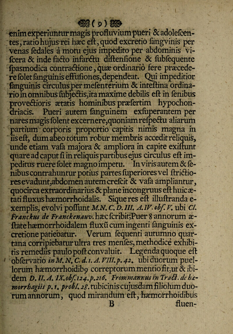 enim experiuntur magis profluvium pueri Scadolefcen- tes, ratio hujusrei hasc eft,quod excretio fangvinis per venas fedales a motu ejus impedito per abdominis vi- fcera & inde faClo infarctu diftenfione & fubfequente fpasmodica contractione ,qute ordinario fere praecede¬ re fblet fanguinis effitfiones, dependeat. Qui impeditior fanguinis circulus per mefenterium & inteftina ordina¬ rio in omnibus fubje&isdta maxime debilis eft in fenibus proveftioris aetatis hominibus pnefertim hypochon¬ driacis. Pueri autem fanguinem exfuperantem per nares magis folent excernere,quoniam refpe&u aliarum partium corporis proportio capitis nimis magna in iis eft, dum abeo totum robur membris accedit reliquis, unde etiam vafa majora & ampliora in capite exiftunt quare ad caput fi in reliquis partibus ejus circulus eft im¬ peditus ruere folet magno impetu. In viris autem & fe¬ nibus contrahuntur potius partes fuperiores vel ftriCtio- res evadunt,abdomen autem creicit & vafa ampliantur, quodrca extraordinarius & plane incongruus eft huic as¬ tati fluxus htemorrhoidalis. Sique res eft illuftrandae- xemplis, evolvi poliunt M.N.C. D.III. A. IV. obf v. ubi Cl. Franckus de Franckemuv.hxctcvfoittfVLZr 8annorum as- ftate hasmorrhoidalem fluxu cum ingenti fanguinis ex- cretione patiebatur. Verum fequenti autumno quar¬ tana corripiebatur ultra tres menfes, methodice exhibi¬ tis remediis paulo poft convaluit. Legenda quoque eft obfervatio in M. N. C. d. i. A. Vlll. p. 42. ubi duorum puel¬ lorum hasmorrhoidibp correptorum mentio fit, ut & ibi¬ dem D.II.A. lX.obf.i24.p.2i6. FrommannusinTrali.deh&- morrbagiis p. 1, probi, 28. tubiciniscujusdam filiolum duo¬ rum annorum, quod mirandum eft, hasmorrhoidibiis B fluen- /