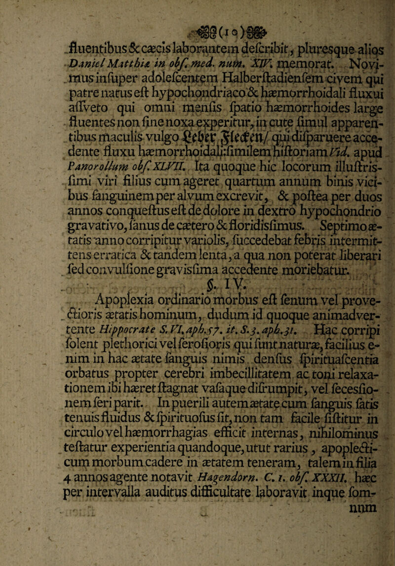 _ fluentibus & cascis laborantem defcribif, pluresque alios Daniel Mattbia in obf, med. num. XlF. memorat. Novi- jmisinfuper adolefcentem Halberftadienfem civem qui patre natus eft hypochondriaco & hamiorrhoidali fluxui aflveto qui omni menfis fpatio haemorrhoides large fluentes non fine noxa experitur, in cute limul apparen- ’tibus maculis vulgo Qtbt? $U<£ctt/ qui difparuere acce¬ dente fluxu hasmorrhoidali.-fimilem hiftoriam Fid. apud Panorollum obf.XLFll. Ita quoque hic locorum illuftris- fimi viri filius cum ageret quartum annum binis vici¬ bus fanguinem per alvum excrevit, & poftea per duos annos conqueftus eft de dolore in dextrb hypochondrio gravativo, lanus de cattero & floridisfimus. Septimo se¬ ratis anno corripitur variolis, fuccedebat febris intermit¬ tens erratica & tandem lenta, a qua non poterat liberari fed convulfione gravisfima accedente moriebatur. > IV. Apoplexia ordinario morbus eft fenum vel prove- ; (ftioris astatis hominum, dudum id quoque animadver¬ tente Hippocrate S. Fl.apb. c/. X3• aph.31. Hac corripi folent plethoricivelferofioris qui funt natur®, facilius e- nim in hac retate ianguis nimis denius Ipirituafeentia orbatus propter cerebri imbecillitatem ac toni relaxa?- tionem ibi hreret ftagnat vafaque difrumpit, vel fecesfio- nemferiparit. In puerili autem retate cum fanguis latis tenuis fluidus &lpirituolusfit,non tam facile fiftitur in circulo vel hasmorrhagias efficit internas, nihilominus teftatur experientia quandoque, utut rarius, apopledfi- cum morbum cadere in retatem teneram, taleminfilia 4 annos agente notavit Hagendom. C. t. obf. xxxn. hrec per intervalla auditus difficultate laboravit inque fom- ' num