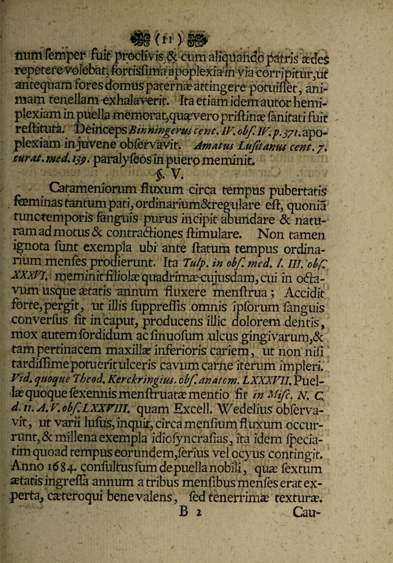 ftum femper fuit proclivis,cum aliquando patris'sdeS repetere volebat, fortisfima apoplexiain via corripitur,ut antequam fores domus paterna attingere potuiflet, ani¬ mam tenellam exhalaverit. Ita etiam idem autor hemi- plexiam in puella memorat,quivero priftins fanitati fuit - reftituta. Deinceps Binningeruscent. W.obf.iV.p.j/i.apo¬ plexiam in juvene obfefvaVit. Amatus Lufitanw cent. 7. curat. med. ijp. paralyfeos in puero meminit, f. V. Cafameniorum fluxum circa tempus pubertatis feminas tantum pati, ordinarium®ulare eft, quonia tunctemporis languis purus incipit abundare & natu¬ ram ad motus & contractiones ftimulare. Non tamen ignota lunt exempla ubi ante flatum tempus ordina¬ rium menfes prodierunt. Ita Tu/p. in obf.med. I. IlVobp xxxvi. meminitfiliols quadrimscujusdam, cui in oCta- vum usque statis annum fluxere menftrua ; Accidit forte,pergit, ut illis luppreffis omnis iplbrum languis converfus fit in caput, producens illic dolorem dentis, mox autem lordidum ac finuofum ulcus gingivarum,& tam pertinacem maxills inferioris cariem, Ut non nili tardiflime potueritulceris cavum carne iterum impleri. Vid. quoque Theod. Kerckringius. obf. anatcm. LXXXFII. Puel¬ is quoque fexennis menftruats mendo fit inMifc. N. c, d. ti. A.vobf.LXXViu. quam Excell. Wedelius obferva- vit, ut varii lufus, inquit, circa menfium fluxum occur¬ runt, & millena exempla idiclyncrafias, ita idem Ipecia- tim quoad tempus eorundem,ferius velocyus contingit. Anno 1684. conlultuslumdepuellanobili, qus fextum statis ingrefia annum a tribus menfibus menfes erat ex¬ perta, csteroqui bene valens , led tenerrims texturs. B 2 _ Cau-