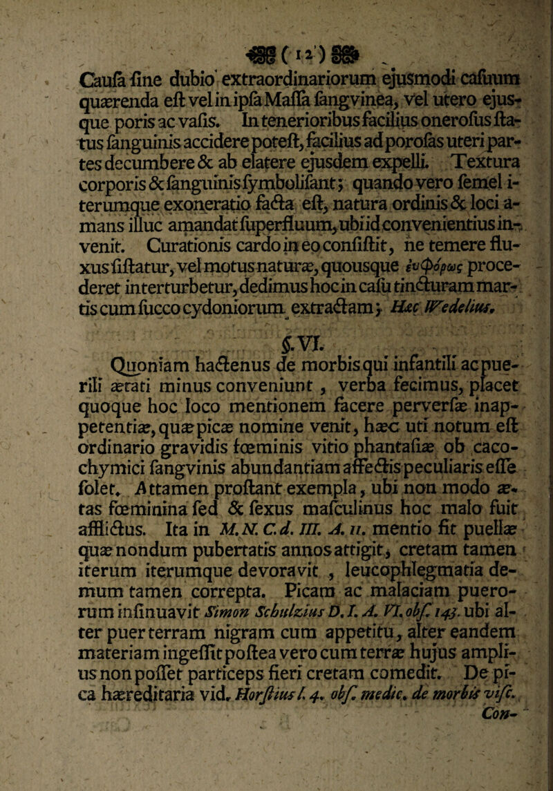 Omfa fine dubio extraordinariorum ejusmodi cafuum querenda eft veiin ip&Mafia fengvinea, vel utero ejus* que poris ac vafis. In tenerioribus facilius onerolus fta- tes decumbere & ab elatere ejusdem expelli. Textura corporis & languinis fymbolifant; quando vero femel i- terumque exoneratio fadia eft, natura ordinis & loci a- mans illuc amandat fliperfluum, ubi id convenientius in¬ venit. Curationis cardo in eo confiftit, netemereflu- xusfiftatur, vel motus natur®, quousque iv<po/me proce¬ deret interturbetur, dedimus hocin cafu tin&uram mar- tis cum lucco cydoniorum extractam > H&c IFedetw. $.VJ. _ £ Quoniam hactenus de morbisqui infantili acpue- j rili ®rati minus conveniunt, verba fecimus, placet I quoque hoc loco mentionem facere perverf® inap- petenti®, qu® pie® nomine venit, h®c uri notum eft ordinario gravidis foeminis vitio phantafi® ob caco- chymici fangvinis abundantiam affe&is peculiaris efle | folet. .Attamen proftant exempla, ubi non modo as¬ tas foe minina fed <5c fexus maiculinus hoc malo fuit affliftus. Ita in M.N. c.d. m. A. u. mentio fit pueli® qu® nondum pubertatis annos attigit , cretam tamen iterum iterumque devoravit , leucophlegmatia de¬ mum tamen correpta. Picam ac malaciam puero¬ rum infinuavit Simon Schulzius D. /. A. VI. obf. 143. ubi al¬ ter puer terram nigram ciim appetitu, alter eandem materiam ingeffit poftea vero cum terr® hujus ampli¬ us non poffer particeps fieri cretam comedit. De pi¬ ca h®reditaria vid, Horfiiusl. 4. obf. medie, de morbis vife. Con-