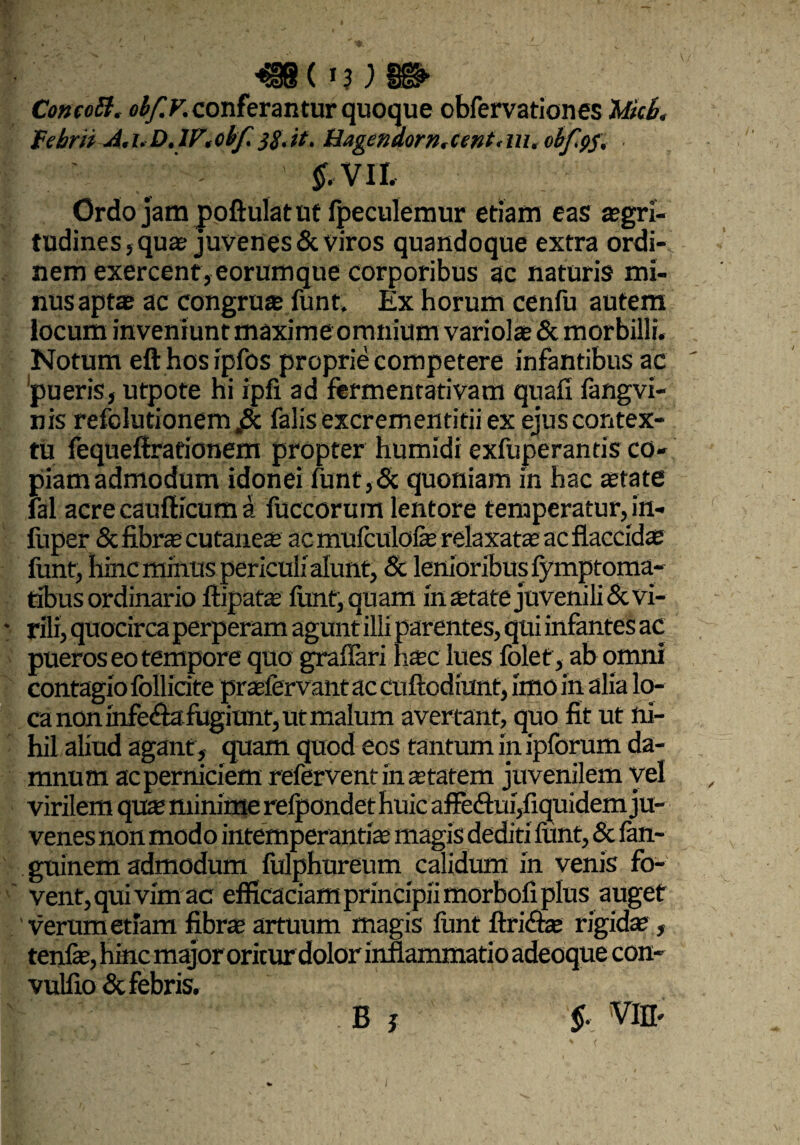 ^8( »3 ) ^ ConcoB. obf.V. conferantur quoque obfervationes Mcb< Febrit A.i.D.lF.cbf. 38.it. Hagcndorn.cent,m, obfgs, ' &VIL Ordo jam poftulatut fpeculemur etiam eas aegri¬ tudines, qua? juvenes Seviros quandoque extra ordi¬ nem exercent, eorumque corporibus ac naturis mi¬ nus aptae ac congruae funt. Ex horum cenfu autem locum inveniunt maxime omnium variolae 5c morbilli, Notum efthosipfos proprie competere infantibus ac pueris, utpote hi ipfi ad fermentativam qnafi fangvi- nis refclutionem „& falis excrementitii ex ejus contex¬ tu fequeffrationem propter humidi exfuperantis co¬ piam admodum idonei funt,5c quoniam in hac state fal acre caufticum a fuccorum lentore temperatur, in- ftiper Sc fibrs cutanes ac mufculofe relaxata: ac flaccidae funt, hinc minus periculialunt, 8c lenioribus lymptoma- tibus ordinario ftipatae funt, quam instate juvenili Sc vi¬ rili, quocirca perperam agunt illi parentes, qui infantes ac pueros eo tempor e quo graflari hsc lues folet, ab omni contagio follicite prsfervant ac cuftodiunt, imo in alia lo¬ ca non infe&a fugiunt, ut malum avertant, quo fit ut ni¬ hil aliud agant, quam quod eos tantum in ipforum da¬ mnum ac perniciem refervent in statem juvenilem vel virilem qus minime refpondet huic affedtui/xquidem ju¬ venes non modo intemperantis magis dediti funt, Sc fan- guinem admodum fulphureum calidum in venis fo¬ vent, qui vim ac efficaciam principii morbofi plus auget verum etiam fibrs artuum magis funt ftri&s rigids, tenfs, hinc major oritur dolor inflammatio adeoque con- vulfio Sc febris. B i §. VIfl. I