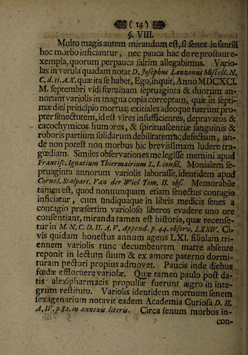 §. VIIL , Multo magis autem mirandum efl, fi lenes infantili hoc morbo inficiantur, nec pauca hac de re proflant e- xempla, quorum perpauca ialtim allegabimus. Vario- las invetula quadam notat D,jofephm 'unzonusMifeell. ij, CJ. U.A.X. quautafe habet. Ego,inquit, AnnoMDCXCI. M. feptembri vidi feminam leptuaginta <3c duorum an- - norumvariolis in magna copia correptam, qua? in fepti- ma?diei principio mortua; exitiales adeoque tiierunt pro¬ pter lenechitem, id efl vires infufficientes, depravatos 3c cacochymicos humores, Sc ipiritualcencia? languinis 5c roboris partium folidarumdebilifatemncdefeflum, un¬ de nonpoteft non morbus hic brevisilmam ludere tra¬ goediam. Similes obfervationes me legifle memini apud Francifc. Ignatium Tbiermairium L. /. confil, Moilialem ie- ptuaginta annorum variolis laborafie, identidem apud Cornei. Stalpart, Van der IfXiel Tontf IT. ob[‘. Memorabile tamen efl, quod nomiunquam edam fene&us contagio inficiatur, cum Undiquaque in libris medicis fenes a contagio pradertim variolofo liberos eyadere uno ore confentiant, miranda tamen efl hifloria,qua? recenle- i tur in M. N.C.D. IT. A. V. Append. p. 44. obferv, LXXIV. Ci- vis quidam honeflus annum agens LXI. filiolam tri¬ ennem variolis tunc decumbentem matre abfente reponit in lecflum fuum & ex amore paterno dormi¬ turam pecftori propius admovet. Paucis inde diebus f«da? effloruere variola?. Qua? tamen paulo poft da- : tis alexipharmaeis propulfa? fuerunt agro in inte¬ grum reftituto. Variolis identidem mortuum lenem fexagenarium notavit eadem Academia Curiola D, u, A, ir.p.ge. in annexis literis. Circa fenum morbos in-