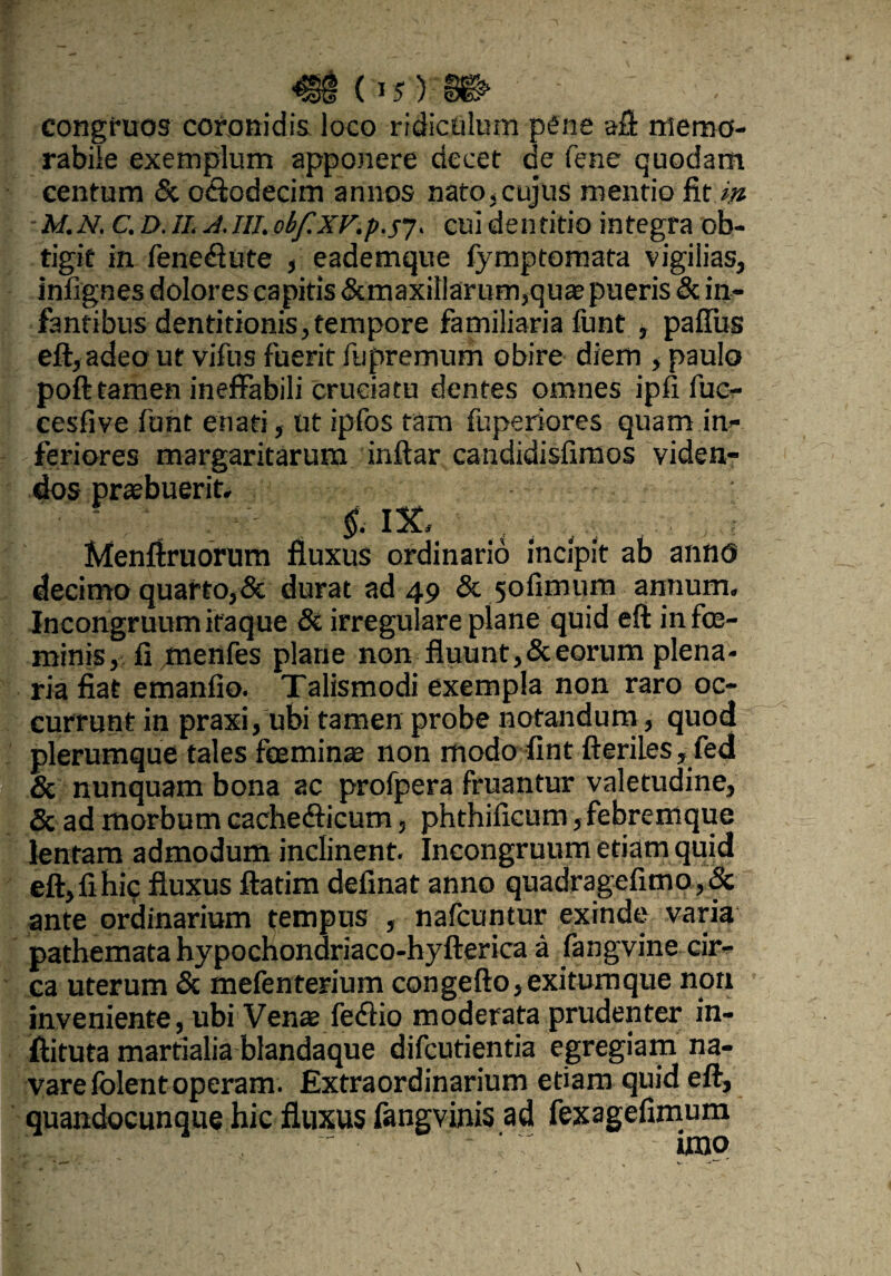 ^§(15)» - congfuos coronidis loco ridiculum pene aft memo¬ rabile exemplum apponere decet de Tene quodam centum & oclodecim annos nato,cujus mentio fit.w ■M.N. C.D.1I. A.III.obf.XVip.57. cuidentitio integra ob¬ tigit in fene&ute , eademque fymptomata vigilias, infignes dolores capitis &maxit!aruFn,quae pueris «Sc in¬ fantibus dentitionis,tempore familiaria funt , paffus eft, adeout vifus fuerit fupremum obire diem , paulo poft tamen ineffabili cruciatu dentes omnes ipfi fuc- cesfive funt enati, ut ipfos tam fuperiores quam in¬ feriores margaritarum inftar candidisfimos viden¬ dos praebuerit. ' - §. IX, Menftruorum fluxus ordinario incipit ab anno decimo quarto,& durat ad 49 & yofimum annum. Incongruum itaque & irregulare plane quid eft in fe¬ minis, fl menfes plane non fluunt, & eorum plena¬ ria fiat emanfio. Talismodi exempla non raro oc¬ currunt in praxi, ubi tamen probe notandum, quod plerumque tales feminae non modo fint fteriles, fed & nunquam bona ac profpera fruantur valetudine, & ad morbum cachefticum, phthificum, febremque lentam admodum inclinent. Incongruum etiam quid eft, fi hic fluxus ftatim definat anno quadragefimo,& ante ordinarium tempus , nafcuntur exinde varia pathematahypochondriaco-hyfterica a fangvine cir¬ ca uterum & mefenterium congefto,exitumque non inveniente, ubi Venae feffio moderata prudenter in- ftituta martialia blandaque difcutientia egregiam na¬ vare folent operam. Extraordinarium etiam quid eft, quandocunque hic fluxus fangvinis ad fexagefimum