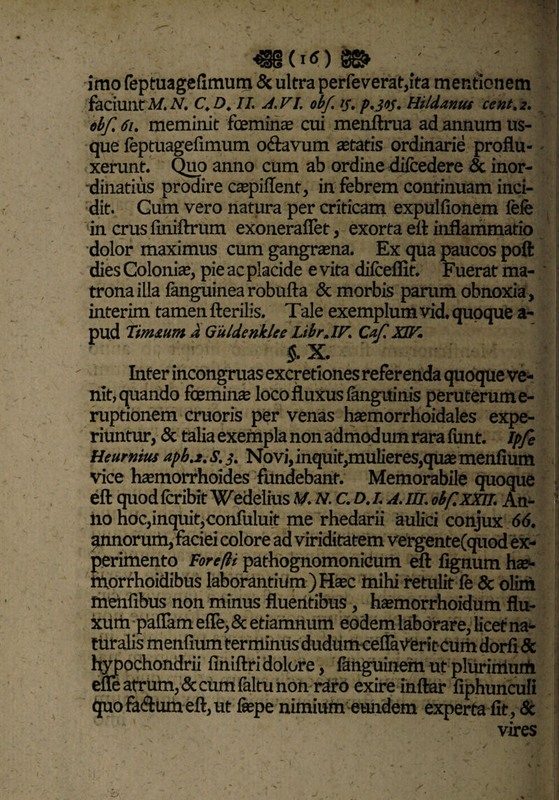: \ <§§(i<0m ' / imo feptuagefimum <5c ultra perfeverat,ita mentionem faciunt M. A'. C, D, II. A.VL obf. tf, p.Jtf. Hildatnu cent.2. ebf. 61. meminit fceminae cui menftrua ad annum us¬ que feptuagefimum o<ftavum astatis ordinarie proflu¬ xerunt. Quo anno cum ab ordine difcedere «Sc inor¬ dinatius prodire caspiflenf, in febrem continuam inci¬ dit. Gum vero natura per criticam expulfionem fefe in crus finiftrum exonerafiet, exorta eft inflammatio dolor maximus cum gangrasna. Ex qua paucos poft dies Colonia?, pie ac placide evita difceflit. Fuerat ma¬ trona illa fanguinea robufta «St morbis parum obnoxia, interimi tamen fterilis. Tale exemplum vid. quoque a- pud Tim&unt J Guldenklce Libr.IF. Caf. XJV. $.X. Inter incongruas excretiones referenda quoque ve¬ nit, quando fceminas loco fluxus fanguinis peruterume- ruptionem cruoris per venas hasmorrhoidales expe¬ riuntur, «St talia exempla nonadmodumrarafimt. Ipfe Heurnius apbj.s.j. Novi, inquit,mulieres,quasmenfium vice htemorrhoides fundebant. Memorabile quoque eft quod fcribit Wedelius M. N. C. D. L A. III. obf.xxii. An¬ no noc,inquit,confuluit me rhedarii aulici conjux 66. annorum, faciei colore ad viriditatem vergente(quod ex¬ perimento For eft i pathognomonicum eft fignum ha?- iftorrhoidibus laborantium ) Hasc inihi retulit fe «Sc olim menfibus non minus fluentibus, hasmorrhoidum flu¬ xum paflam efle, «St etiamnum eodem laborare, licet na¬ turalis m enfium terminus dudumcefiaVeritcum dorfi & hypochondrii finiftridolore, fanguinemutplurimurti efle atrum, «Sc cum faltu non raro exire inftar fiphunculi quofaftumeft,ut fepe nimium eundem experta fit, «St vires