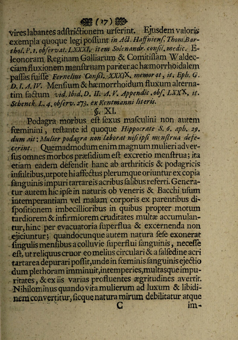 vires labantes adftri&ionem urlerint. Ejusdem valoris exempla quoque legipoffunt in Aft.Hafnienf.Thom.Bar- thol. P. i. obfervat. LXXXIy item Soknandr. coxjii. medie. E- leonoram Reginam Galliaruro & Comitiffam Waldec- ciamfluxionem menftruam pariter ac hamorrhoidalem pallas fuifle Fernelius Conjil. XfflK memor it, it, Eph. G. D. I. A. IV. Menfium & haemorrhoidum fluxum alterna- tim fadlum vid.lbid.D. II. A, V. Appendit.obj', LXX^. it. Scbenck. L. 4, obferv. 273. ex Kentmanni literis. -v. , -Jr ]§. XI. . Podagra morbus eft fexus mafculini non autem feminini, teftante id quoque Hippocrate s. 6. apb. 29. dum ait-.Mulier podagra non laborat nijiipfi menftrua defe¬ cerint. Quemadmodum enim magnum mulieri adver- fus omnes morbos prasfidium eft excretio menftrua; ita etiam eadem defendit hanc ab arthriticis & podagricis in&ltibuSjUtpote hi affeclus plerumque oriuntur ex copia fangnjpis impuri tartareis acribus falibus referti. Genera¬ tur autem hic ipfe in naturis ob veneris & Bacchi ufum intemperantiam vel malam corporis ex parentibus di- fpofitionem imbecillioribus in quibus propter motum tardiorem & infirmiorem cruditates multe accumulan¬ tur, hinc per evacuatoria fuperflua & excernenda non ejiciuntur; quandocunque autem natura fefe exonerat fingulis menllbus a colluvie fuperflui fanguinis, necefle eft, ut reliquus eruor eo melius circulari & a falfedine acri tartarea depurari poflit,unde in feminis fanguinis eje&io dum plethoram imminuit,intemperies,multasque impu¬ ritates, & ex iis varias profluentes aegritudines avertit. Nihilominus quando vita mulierum aa luxum & libidi¬ nem convertitur, licque natura mirum debilitatur atque G ini-