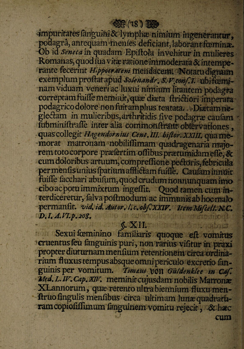 -impuritates fanguiiii & lymphte nimiumingenerantur, podagra, antequam me-nfes deficiant, laborant fcemins. Ob id Seneca in quadam Epiftola invehitur in mulieres Romanas, quod fua vitae ratione immoderata & intempe- rante fecerint Hippocratem fiiehdace«RPNntatudigrftjm exemplum proftatapud Sokttan&r; ssrjmf.i. ubifeemi- nam viduam veneriac luxui nimium litantem podagra correptam fuifle meminit, quaf dista flri&iori imperata- :| podagrico dolore non fuit amplius tentata.. -Diaetam ne¬ glegam in muiieribus,arthritidis five podagra: caufam fubminiftrafle inter alia commonftrSttt obfervationes, quas collegit Hagendomitis Cent. UL biftor. XXIII, qua me¬ morat matronam nobilifEmam quadragenaria majo¬ rem toto corpore praefer tim offibuspmumidam effe, & cum doloribus artuum, compreffione peftdris, febricula permenfisuniuslpatiumafflidlamfuifle. Caufaminnuit | fuifle facchari abufum, quod crudum nonnunquam imo cibo ac potu immixtum ingeffit. Quod tamen eum in¬ terdiceretur, falva poftmodum ac immunis ab hoc malo permanfit. vidjd. Autor, lic>ohfTXXIF. ItemWfcell.MC. X>. l.A.Fl.p, 20S. ' ' l - §. X I I. Sexui feminino familiaris quoque eft vomitus cruentus feu fanguinis puri, non rarius vifitur in praxi propter diuturnam menlium retentionem circa ordina¬ rium fluxus tempus absque omnipericulo excretio fan¬ guinis per vomitum. tmxUf Wn Guldenklee m Caf. Med. L. lF.Cap.XlF. meminit cnjusdam nobilis Matronae XLannorum, qua: retento ultra biennium fluxu men- ftruofingulis menfibus circa ultimam lunas quadratu¬ ram copiofiflimum ffeguinem vomitu rejecit, & haec ' .1 cum
