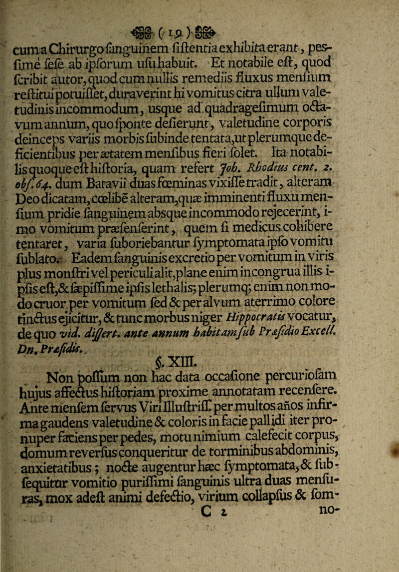 ■*§§ (a.£ )-§§!> ' cum a Chirurgo languinem fiftentia exhibita erant , pes- fime fefe ab ip/orum ufu habuit. Et notabile eft, quod fcribit autor, quod cum nullis remediis fluxus meniium reflatui potuifiet, duraverint hi vomitus citri» ullum vale¬ tudinis incommodum, usque ad quadragefimum o<fta~ vmmannum, quo iponte deflerunt, valetudine corporis deinceps variis morbis lubinde tentata,ut plerumque de¬ ficientibus per anatem menflbus fieri folet. Ita notabi¬ lis quoque eft hiftoria, quam refert Joh. Rhodius cent. 2. obf.64. dum Batavii duas fceminasvixifle tradit, alteram Deo dicatam, ccelibe alteram,quae imminenti fluxu men- fium pridie languinem absque incommodo rejecerint, i- mo vomitum prasfenlerint, quem fi medicus cohibere tentaret, varia luboriebantur fymptomataipfovomitii fiiblato. Eadem fanguinisexcretio per vomitum in viris plus monftri vel periculi alit,plane enim incongrua illis i- pfiseftj&fepiflime ipfislethalis; plerumq; enim non mo¬ do eruor per vomitum {ed&per alvum aterrimo colore tinftus ejicitur, & tunc morbus niger Hippocratis vocatur, de quo vid. dijjert. ante annum habitam fub Prajidio Excell. Dn. Prafidis., §. xm. . Non polium non hac data occafione percuriolam hujus afimus hiftoriam proxime annotatam recenfere. Ante menfem fervus Viri Illuftriff! per multos afios infir¬ ma gaudens valetudine & coloris in facie pallidi iter pro- nuper faciens per pedes, motu nimium calefecit corpus, domum reverfiis conqueritur de torminibus abdominis, anxietatibus; no&e augentur haec fymptornata, & fub- fequitor vomitio puriffimi ianguinis ultra duas menfu- ras, mox adeft animi defe&io, virium collaplus & fom- C i no-