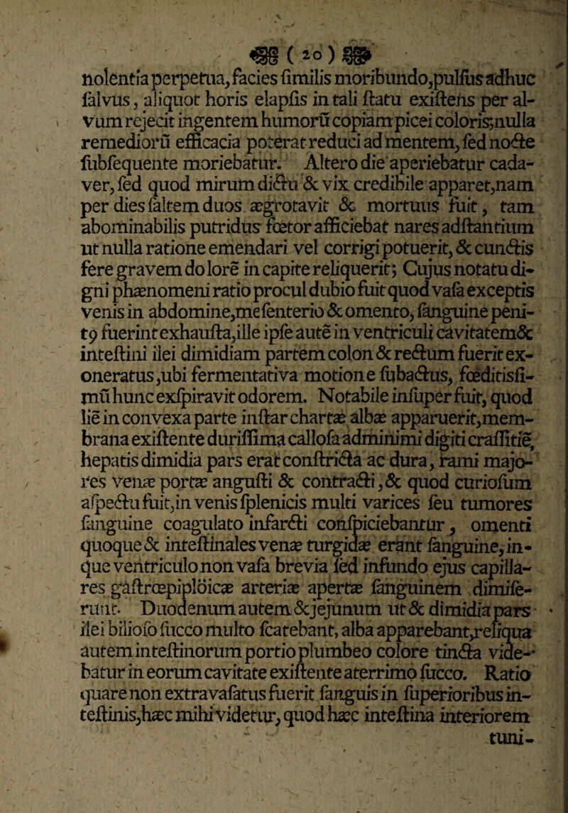 nolentia perpetua, facies fimilis moribundo,pullus adhuc lalvus, aliquot horis elaplis in tali ftatu exiftens per al- . vum rejecit ingentem humoru copiam picei coloris*,nulla remedioru efficacia poterat reduci ad mentem, fed node liibfequente moriebatur. Altero die aperiebatur cada¬ ver, fed quod mirum di£tu & vix credibile apparet,nam per dies faltem duos agrotavit «Sc mortuus ruit, tam abominabilis putridus fcetor afficiebat nares adftantium ut nulla ratione emendari vel corrigi potuerit, «Sc eundis fere gravem do lore in capite reliquerit; Cujus notatu di¬ gni phanomeni ratio procul dubio fuit quod va(a exceptis venis in abdomine,me fenterio & omento, languine peni- t9 fuerint exhaufta,ille ipfe aute in ventriculi cavitatemSc inteftini ilei dimidiam partem colon «Sc redum fuerit ex¬ oneratus,ubi fermentativa motione fubadus, foeditisli- mu hunc exJpiravit odorem. Notabile iniuper fuit, quod lie in convexa parte inftar charta alba apparueritjmem- brana exiftente duriffima callofa adminimi digiti craffitie, hepatis dimidia pars erat conftrida ac dura, rami majo¬ res vente porta angufti & contradi, «Sc quod curiofum alpedu fuit,in venis Iplenicis multi varices feu tumores languine coagulato infandi confpiciebantur, omenti quoque «Sc inteffinalesvena turgida erant languine,in- que ventriculo non vafa brevia fed infundo ejus capilla¬ res gaftrcepiploi ca arteria aperta languinem dimife- ntnt. Duodenum autem & jejunum ut «St dimidia pare ilei bilioiofucco multo fcatebant, alba apparebant,refiqua autem inteftinorum portio plumbeo colore tinda vide-* batur in eorum cavitate exiftente aterrimo luceo. Ratio quare non extravalatus fuerit languis in fuperioribus in- teftmis,hac mihi videtur, quod hac inteftina interiorem ' - - tuni-