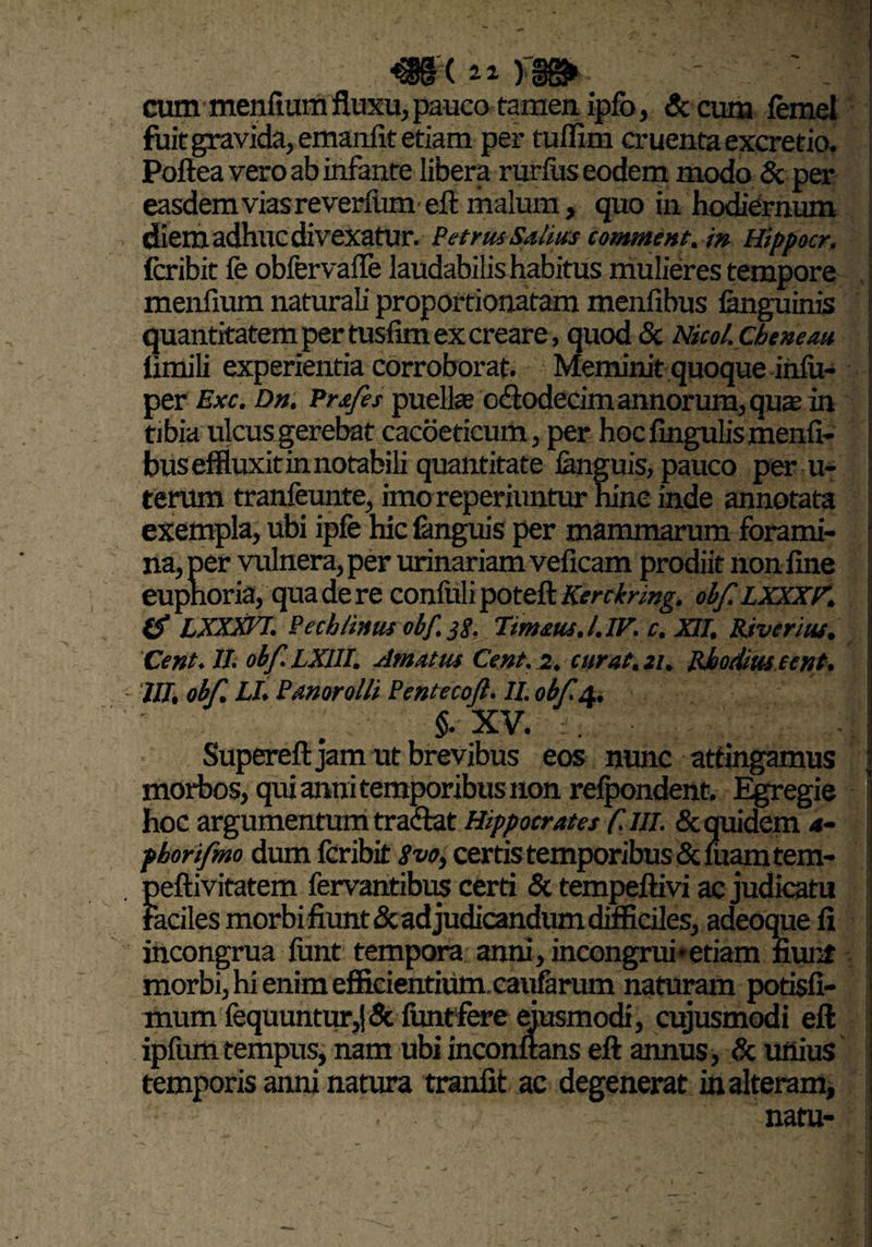 cum menfium fluxu, pauco tamen ipfo, & cum femel fuit gravida, emanfit etiam per tuffirn cruenta excretio. Poftea vero ab infante libera rurfus eodem modo & per easdem vias reverfum eft malum, quo in hodiernum diem adhuc divexatur. Petrus Salius comment.in Hippocr, fcribit fe obfervafle laudabilis habitus mulieres tempore menfium naturali proportionatam menfibus (anguinis quantitatem per tusfim ex creare, quod & Nkol.chenem limili experientia corroborat. Meminit quoque in(u- per Exc. Dn. Pr&fes puellas odtodecim annorum, quas in tibia ulcus gerebat cacoeticum, per hoc fingulismenfi¬ bus effluxit in notabili quantitate (anguis, pauco per u- terum tranfeunte, imo reperiuntur hinc inde annotata exempla, ubi ipfe hic fanguis per mammarum forami¬ na, per vulnera, per urinariam veficam prodiit non fine eupnoria, qua de re confuli poteft Kerckrmg. obf. LXXXF. (S LXXX17. Pech/inus obf. j$, Timaus.l.IF. c. XII, River Ius, Cent. II. obf. LX1II. Amatus Cent. 2, curat. 21, Rhodius eent. III, obf, LI, Panarolli Pentecojl. II. obf. 4, - . §. XV. . Supereft jam ut brevibus eos nunc attingamus morbos, qui anni temporibus non refpondent. Egregie hoc argumentum tractat Hippocrates C-Ul. & quidem 4- pborifmo dum fcribit Svo, certis temporibus &fuamtem- peftivitatem fervantibus certi & tempeftivi ac judicatu faciles morbi fiunt & adjudicandum difficiles, adeoque fi incongrua funt tempora anni, incongrui*etiam fiunt morbi, hi enim efficientium, caufarum naturam potisfi- mum fequuntur,j& funtfere ejusmodi, cujusmodi eft ipfum tempus, nam ubi inconftans eft annus, & unius temporis anni natura tranfit ac degenerat in alteram, . natu-