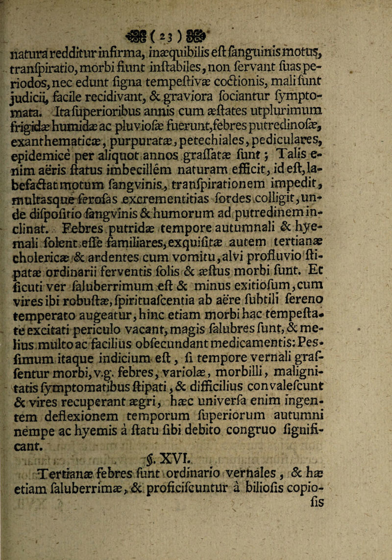 ^35 X z3 J SX5F natura redditur infirma, inasquibilis eft /anguinis motus, tranfpiratio, morbi fiunt inflabiles,non fervant iiias pe¬ riodos, nec edunt flgna tempeftiva? co&ionis, malifunt judicii, facile recidivant, & graviora fociantur fympto- mata. Itaiuperioribus annis cum «flates utplurimum frigida? hutnid« ac pluviofe fuerunt, febres putredinofe, exanthematicae, purpurat«,petechiales, pediculares, epidemice per aliquot annos gradatae funt; Talis e- nim aeris flatus imbecillem naturam efficit, id eft, la- befaflat motum fangvinis., tranfpirationem impedit, multasque ferafas excrementitias fordes colligit,un¬ de difpofltio fangvinis & humorum ad putredinem in¬ clinat. Febres putridae tempore autumnali & hye- mali fotent effe familiares,exquifit« autem tertianae cholericae & ardentes cum vomitu, alvi profluvio fti- patae ordinarii ferventis folis & ajftus morbi funt. Et ficuti ver faluberrimum eft Si minus exitiofum,cum vires ibi robuftae, fpirituafcentia ab aere fubtilt fereno temperato augeatur, hinc etiam morbi hac tempefta» te excitati periculo vacant, magis falubres funt, & me¬ lius,multo ac fecilius obfecundant medicamentis: Pes- fimum itaque indicium eft, fi tempore vernali gra fi¬ lentur morbi, vg. febres, variolae, morbilli, maligni¬ tatis fymptomatibus ftipati, & difficilius convalefcunt & vires recuperant asgri, haec univerfa enim ingen¬ tem deflexionem temporum fuperiorum autumni nempe ac hyemis a flatu fibi debito congruo fignifi- cant.' #XVI. Tertiana?febres funt ordinario vernales, &hx etiam faluberrim«,& proficifcuntur a biliofis copio- fis