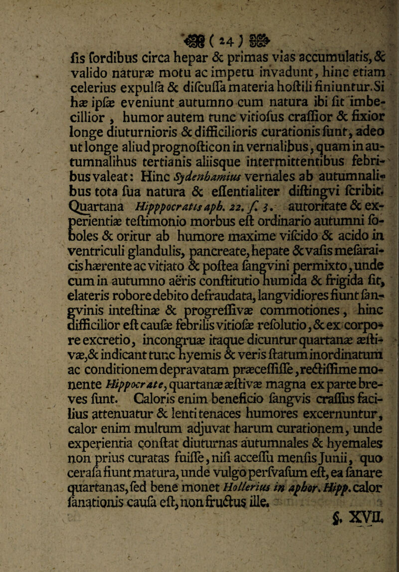 fis Cordibus circa hepar & primas vias accumulatis, St valido natur® motu ac impetu invadunt, hinc etiam celerius expulfa & difcuflamateriahoftilifiniuntur.Si h®ipf® eveniunt autumno cum natura ibi fit imbe¬ cillior , humor autem tunc vitiofus craffior & fixior longe diuturnioris & difficilioris curationis funt, adeo ut longe aliud prognofticon in vernalibus, quam in au- tumnalihus tertianis aliisque intermittentibus febri¬ bus valeat: Hinc Sydmhamim vernales ab autumnali» bus tota fua natura & effentialiter diftingvi fcribit. Quartana Hipppocrattsapb. 22. f. 3. autoritate & ex¬ perienti® teftimonio morbus eft ordinario autumni fb- boles & oritur ab humore maxime vifcido 8c acido in ventriculi glandulis, pancreate, hepate Sevalis mefarai- cish®renteac vitiato & poftea fangvini permixto,unde cum in autumno aeris conftitutio humida Sc frigida fit, elateris robore debito defraudata, langvidiojres fiunt fan- gvinis inteftin® Sc progrelfiv® commotiones, hinc difficilior eftcauf® febrilis vitiofe refolutio,Scex corpo¬ re excretio, incongru® itaque dicuntur quartan® ®fti- v®,Sc indicant tunc nyemis Sc veris ftatum inordinatum ac conditionem depravatam pr®ceffiffe ,re<ftiflime mo¬ nente Hippocrate, quartan® aftivas magna ex parte bre¬ ves funt. Caloris enim beneficio fangvis craflus feci¬ bus attenuatur Scienti tenaces humores excernuntur, calor enim multum adjuvat harum curationem, unde experientia confiat diuturnas autumnales Sc hyemales non prius curatas fuifle, nifi acceflu menfis Junii, quo cerafa fiunt matura, unde vulgo perfvafiim eft, ea fanare quartanas, fed bene monet Hollenus in aphor. Hipp, calor lanatioms caufa eft, non fru&us ille. $, xva