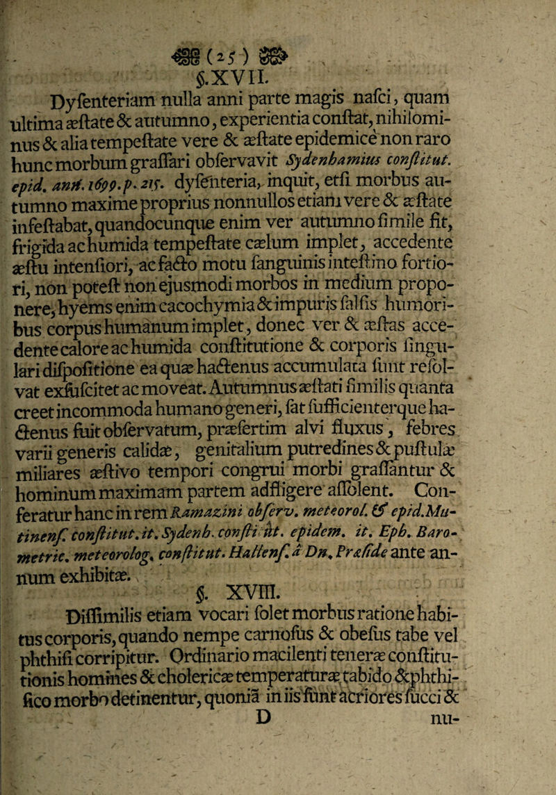 5.XV11. Dyfenteriam nulla anni parte magis nafci, quam ultima seftate & autumno, experientia conflat, nihilomi¬ nus & alia tempeftate vere & asftate epidemice non raro hunc morbum graflari obfervavit Sydenhamius conflit ut. epid. antf. 1699.9.215. dyfenteria, inquit, etfi morbus au¬ tumno maxime proprius nonnullos etiam vere & afflate infeftabat, quandocunque enim ver autumno fimile fit, frigida achumida tempeftate cadum implet, accedente seftu intenfiori, ac fa<flo motu fanguinisinteftino fortio¬ ri, non poteft non ejusmodi morbos in m edium propo¬ nere, hyems enim cacochymia & impuris fal fis humori¬ bus corpus humanum implet, donec ver & afflas acce¬ dente calore achumida conftitutione & corporis fingu- laridifpofitione eaquse ha&enus accumulata linit refol- vat exfiifcitet acmoveat. Autumnus asttati fimilis quanta creet incommoda humano generi, fat fufficienterque ha- «Senus fuitobfervatum, praefertim alvi fluxus, febres varii generis calida;, genitalium putredines & puftula; miliares teftivo tempori congrui morbi grafiantur & hominum maximam partem adfligere afiblent. Con¬ feratur hanc in rem Ramazint abferv. metcorol. & epid.Mu- tinenf conflitut.it. Sydenh. confli flt. eptdem. it. Epb. Raro- metric. meteorolog. conflit ut. Halienf. a Dn. Fr.cfidc ante an¬ num exhibitas. §. xvm. Diffimilis etiam vocari folet morbus ratione habi¬ tus corporis, quando nempe carnofus & obelus tabe ve phthifi corripitur. Ordinario macilenti teneras conftitu- tionis homines & cholericas temperaturae, tabido &phthi- fico morbo detinentur, quonia in iisfimt acriores fucci 5 D nu