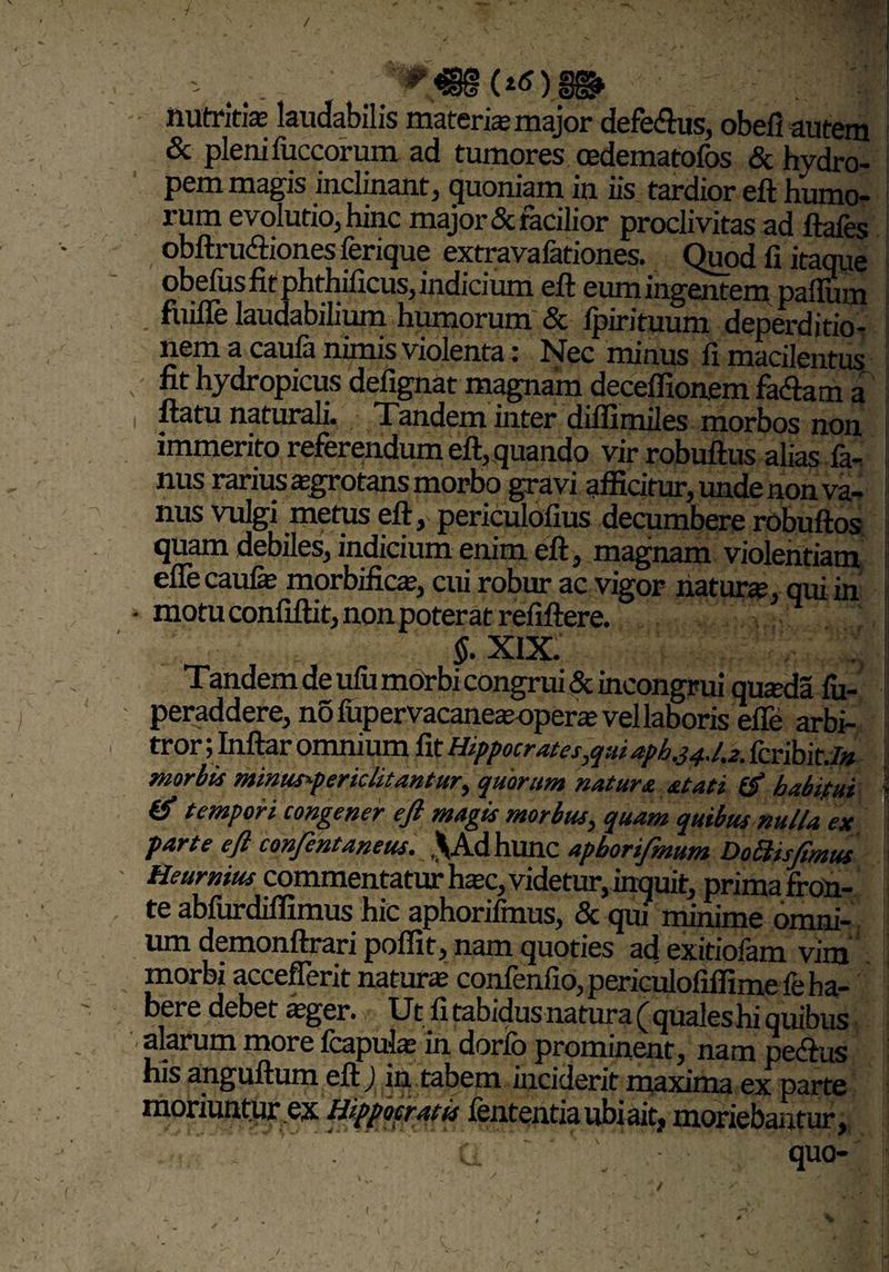 / - ^s€8(^)88» nutritis laudabilis materis major defe&us, obefi autem & pleni fuccorum ad tumores oedematofos & hydro¬ pem magis inclinant, quoniam in iis tardior eft humo¬ rum evolutio, hinc major & facilior proclivitas ad ftafes obftru&iones ferique extravafationes. Quod fi itaque obefusfitphthificus,indicium eft eumingentem paflum fuifle laudabilium humorum & fpirituum deperditio- nem a caufa nimis violenta: Nec minus fi macilentus , fit hydropicus defignat magnam deceffionem fa&am a i ftatu naturali. Tandem inter diffimiles morbos non immerito referendum eft, quando vir robuftus alias fa- nus rarius sgrotans morbo gravi afficitur, unde non va¬ nus vulgi metus eft, periculofius decumbere robuftos quam debiles, indicium enim eft, magnam violentiam eflecaufe morbifics, cui robur ac vigor naturs, qui in - motu confiftit, non poterat refiftere. 5. XIX. Tandem de ufu morbi congrui & incongrui qusda fu- peraddere, no fupervacanesopers vel laboris efle arbi¬ tror ; Inftar omnium fit Hippocrates,qui apb.34.1,2. fcribit./# morbis minus*periclitantur, quorum natura atati & habitui ] & tempori congener eft magis morbus, quam quibus nulla ex parte eft confentaneus. \KA hunc apborifmum DoSbisftmus Heurnius commentatur hsc, videtur, inquit, primafron- te abfurdiffimus hic aphorifmus, & qui minime omni¬ um demonftrari poffit, nam quoties ad exitiofam vira morbi accefierit naturs confenfio, periculofiffimefe ha¬ bere debet sger. ■ Ut fi tabidus natura qualeshi quibus alarum more fcapuls in dorib prominent, nam peftus his anguftum eft ) in tabem inciderit maxima ex parte moriuntur ex Hippocratis fententiaubiait, moriebantur, t