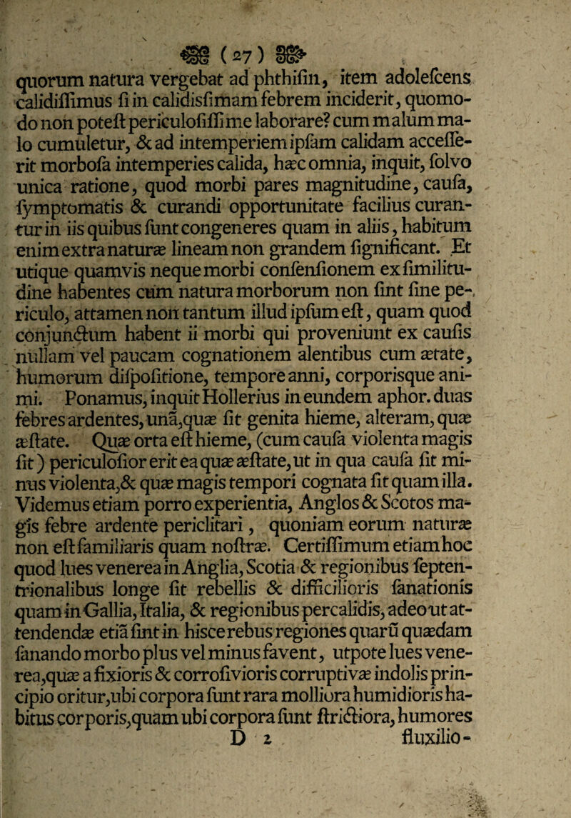 quorum natura vergebat ad phthifin, item adolefcens calidiffimus fi in calidisfimam febrem inciderit, quomo¬ do non poteft periculofiffime laborare? cum malum ma¬ lo cumuletur, &ad intemperiem ipfam calidam accefle- rit morbofa intemperies calida, hasc omnia, inquit, folvo unica ratione, quod morbi pares magnitudine, caula, fymptomatis & curandi opportunitate facilius curan¬ tur in iis quibus lunt congeneres quam in aliis, habitum enim extra naturas lineam non grandem fignificant. Et utique quamvis neque morbi confenfionem exfimilitu- dine habentes cum natura morborum non fint fine pe-, riculo, attamen non tantum illud ipfumeft, quam quod conjunftum habent ii morbi qui proveniunt ex caufis nullam vel paucam cognationem alentibus cum state, humorum difpofitione, tempore anni, corporisque ani¬ mi. Ponamus, inquit Hollerius in eundem aphor. duas febres ardentes, una,qus fit genita hieme, alteram, quas asftate. Quas orta efi; hieme, (cum caufa violenta magis fit) per icul ofior erit ea qua’ asftate, ut in qua caula fit mi¬ nus violenta,& quas magis tempori cognata fit quam illa. Videmus etiam porro experientia, Anglos & Scotos ma¬ gis febre ardente periclitari, quoniam eorum naturas non eft familiaris quam noftras. Certiffimum etiam hoe quod lues venerea in Anglia, Scotia & regionibus fepten- trionalibus longe fit rebellis & difficilioris fanationis quam in Gallia, Italia, & regionibus percalidis,adeout at¬ tendendas etiafint in hisce rebus regiones quaru quasdam fanando morbo plus vel minus favent, utpote lues vene¬ rea, qus a fixioris & corrofivioris corruptivas indolis prin¬ cipio oritur,ubi corpora lunt rara molliora humidioris ha¬ bitus cor peris,quam ubi corpora lunt ftri&iora, humores Dz. Auxilio-