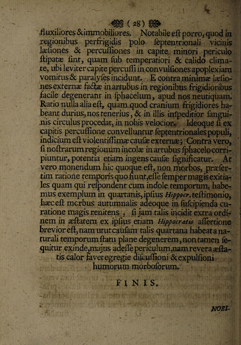 ■ €§(28) '■ fluxiliores Summobiliores. Notabile eft porro, quod in regionibus perfrigidis polo ieptentrionali vicinis lasfiones & percuffiones in capite minori periculo ftipatte fint, quam fub temperatiori & calido clima¬ te, ubi leviter capite percuffi in convulfiones apoplexiam vomitus & paralyfes incidunt. E contra minima laefio- nes externas fa<ftas inartubusin regionibus frigidioribus facile degenerant in fphacelum, apud nos neutiqiiam. Ratio nulla alia eft, quam .quod cranium frigidiores ha¬ beant durius, nos tenerius, & in illis irdpeditior fangui- uis circulus procedat, in nobis velocior- Ideoque fi ex capitis pereuffione convelluntur feptentrionales populi, indicium eft violentiffimascaufe externae ; Contra vero, fi noftrarum regionum incolae in artubus fphacelo corri¬ piuntur, potentia etiam ingens caufas fignificatur. At vero monendum hic quoque eft, non morbos, praefer- tim ratione temporis quo furat,efle femper magis exitia¬ les quam qui refpondent cum indole temporum, habe¬ mus exemplum in quartanis, ipfius Hippocr. teftimonio, haec eft mcrbus autumnalis adeoque in fufcipienda cu¬ ratione magis renitens , fi jam talis incidit extra ordi¬ nem in aeftatem ex ipfius etiam Hippocratis aflertione brevior eft,nam ututcaufam talis quartana habeatana- turali temporum ftatu plane degenerem , non tamen fe- quitur exinde,majus adede periculum,nam revera asfta- tis calor favet egregie aifcuflioni &expulfioni. «' liumorum morboforum.