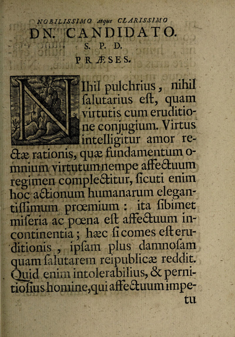 NOBILISSIMO atque CLARISSIMO CANDIDATO. I S. P. D. t ,-k jfe.SESi Ihil pulchrius , nihil falutarius eft, quam virtutis cum eruditio¬ ne conjugium. Virtus amor re- Slx rationis, quae fundamentum o regimen complebitur, hcuti enim hoc abionum humanarum elegan- tiflimum proemium ; ita fibimet miferia ac poena eft: affebuum in¬ continentia ; haec fi comes eft: eru¬ ditionis , ipfam plus damnofam quam falutarem reipublicae reddit. Quid enim intolerabilius, <3t perni- t • . (y* r\ ^ ^ tll