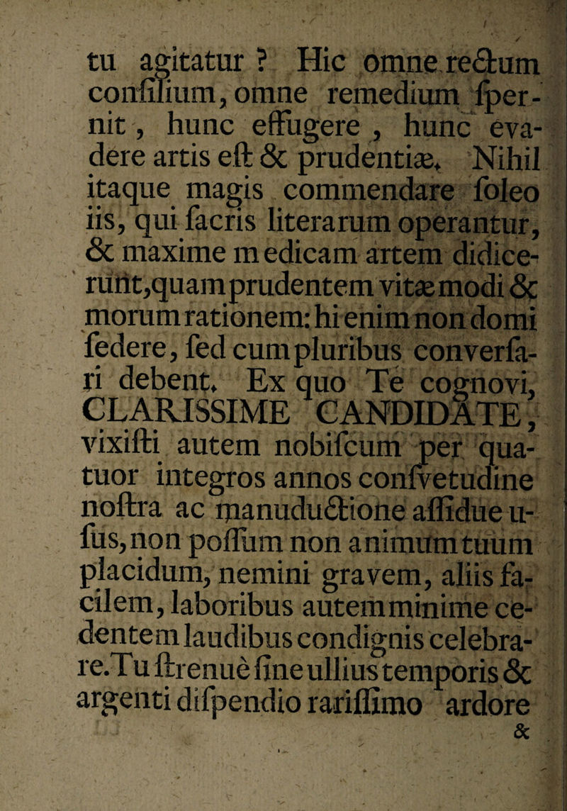 tu agitatur ? Hic omnere&um confilium, omne remedium Iper- nit, hunc effugere , hunc eva¬ dere artis eft & prudentia^ Nihil itaque magis commendare foleo iis, qui facris literarum operantur, <3c maxime m edicam artem didice- ruht,quamprudentem vitas modi <3c moram rationem: hi enim non domi federe, fed cum pluribus converfa- ri debent. Ex quo Te cognovi, CLARISSIME CANDIDATE, vixifti autem nobifcum per qua- tuor integros annos confvetudine noftra ac manudu&ione aflidue u- fus,non poflum non animum tuum placidum, nemini gravem, aliis fa¬ cilem, laboribus autem minime ce¬ dentem laudibus condignis celebra- re.Tu ftrenue fine ullius temporis & argenti difpendio rariffimo ardore &
