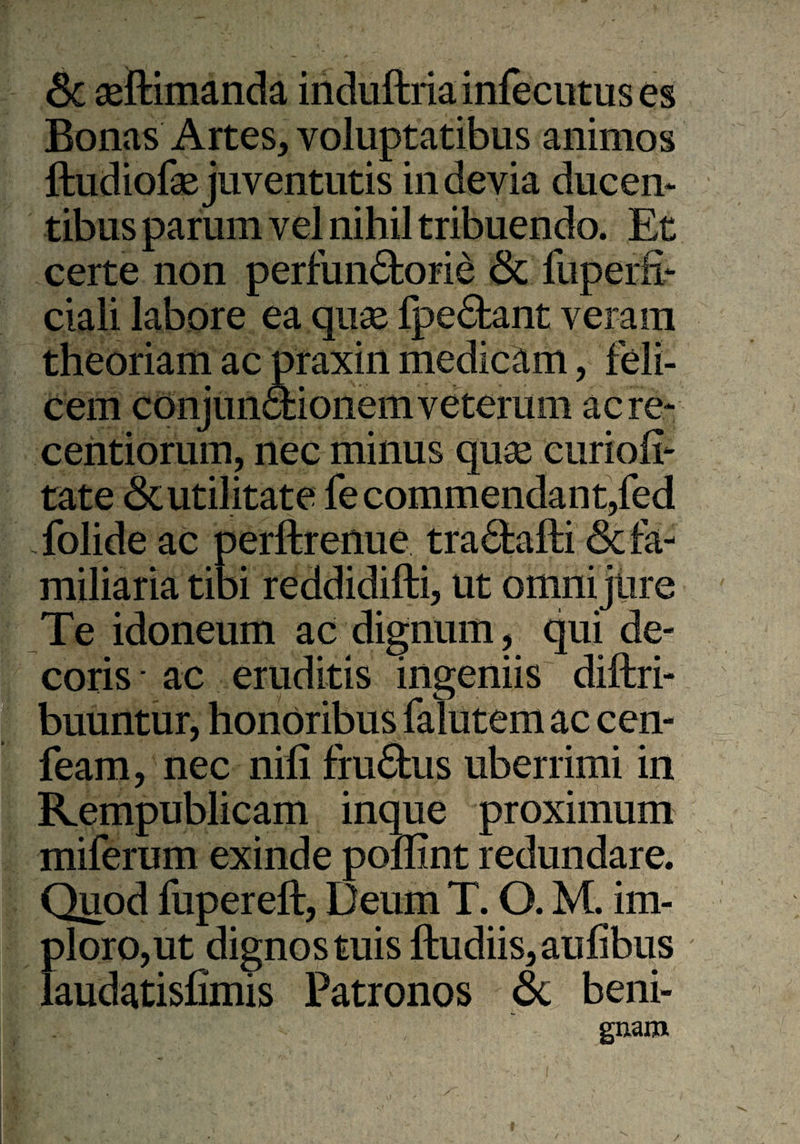 Sc aeftimanda induftriainfecutuses Bonas Artes, voluptatibus animos ftudiofae juventutis in devia ducen¬ tibus parum vel nihil tribuendo. Et certe non perfun&orie <Sc fuperfi- ciali labore ea quae lpe£tant veram theoriam ac praxin medicam, feli¬ cem conjunctionemveterum acre- centiorum, nec minus quae eurioil- tate <Sc utilitate fe commendant,fed Xolide ac perftrenue tra£tafti & fa¬ miliaria tibi reddidifti, ut omni jure Te idoneum ac dignum, qui de¬ coris ■ ac eruditis ingeniis distri¬ buuntur, honoribus falutem ac cen- feam, nec nifi frufitus uberrimi in Kempublicam inque proximum miferum exinde poffint redundare. Quod fupereft, Deum T. O. M. im¬ ploro,ut dignos tuis ftudiis,aufibus laudatisfimis Patronos & beni- guam /