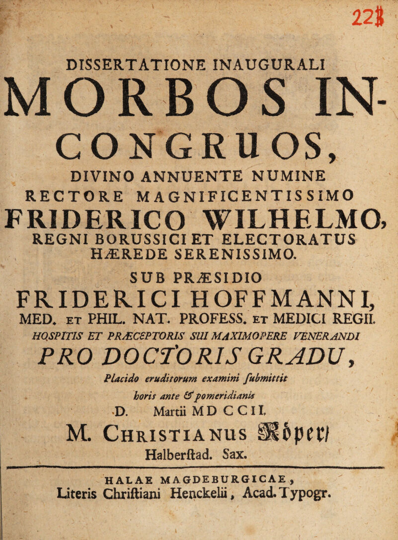 228 ' y \ V ‘ DISSERTATIONE INAUGURALI MORBOS IN- CONGRUOS, DIVINO ANNUENTE NUMINE RECTORE MAGNIFICENTISSIMO FRIDERICO WILHELMQ, REGNI BORUSSICI ET ELECTORATUS HAiREDE SERENISSIMO. SUB PR.ESI DIO FRIDERICI HOFFMANNI, MED. et PHIL. NAT. PROFESS. et MEDICI REGII. HQSPITIS ET PRAECEPTORIS SUI MAXIMOPERE VENERANDI PRO DOCTORIS GRADU, / Placido eruditorum examini fubmittit horis ante &fomeridiank D. Martii MD CCH M. Christianus §Ppet/ Halberftad. Sax. HALAE MAGDEBURGICAE, Literis Chriftiani Henckelii, Acad.Typogr.