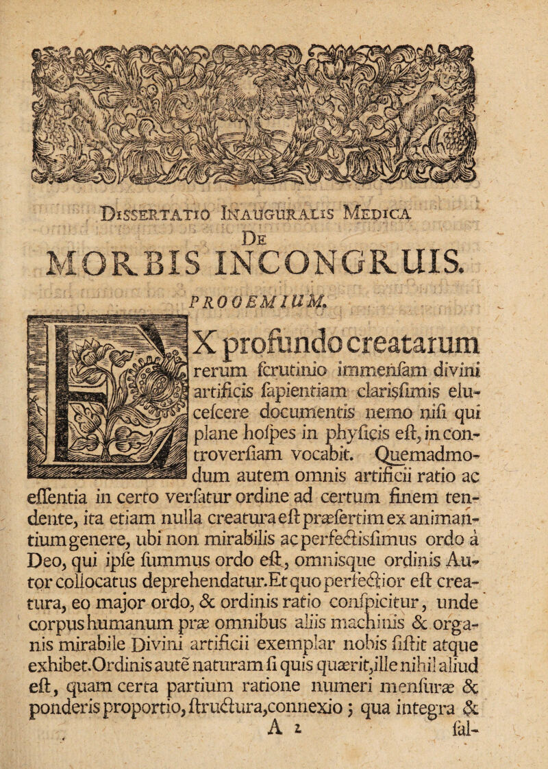 Dissertatio Inauguralis Medica De MORBIS INCONGRUIS SKVft <09 .1, f>4jB ; a Vn IlVAl PROOEMIUM. X profundo creatarum rerum fcrutinio immenfam divini artificis fapientiam darisfimis eiu- cefcere documentis nemo nili qui plane lioipes in phyficjs eft,incon- troverfiam vocabit. Quemadmo- dum autem omnis artificii ratio ac effentia in certo verfatur ordine ad certum finem ten¬ dente, ita etiam nulla creatura eft pradertim ex animan¬ tium genere, ubi non mirabilis ac perfeftisfimus ordo a Deo, qui ipfe fivmmus ordo eft., omnisque ordinis Au- tor collocatus deprehendatur.Et quo perreftior eft crea¬ tura, eo major ordo, & ordinis ratio confpicitur, unde corpus humanum prae omnibus aliis machinis «Sc orga¬ nis mirabile Divini artificii exemplar nobis fiftit atque exhibet.Ordinis ante naturam fi quis quaerit,ille nihil aliud eft, quam certa partium ratione numeri menftirae & ponderis proportio, ftruftura,connexio; qua integra & A i ial-