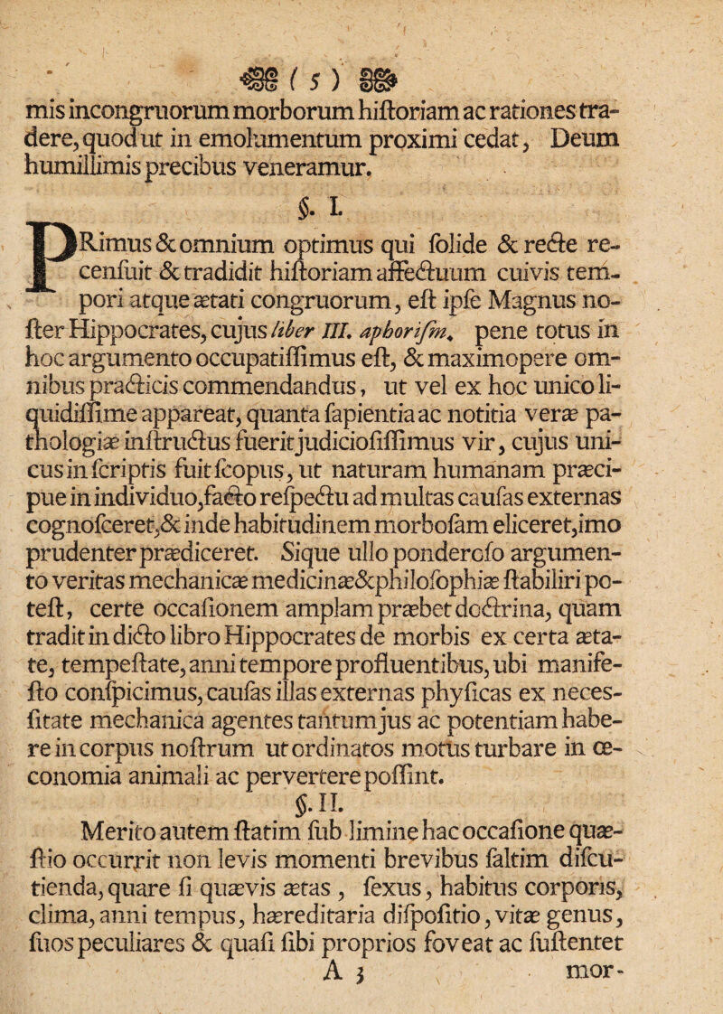 L (k) mis incongniorum morborum hiftoriam ac rationes tra¬ dere, quod ut in emolumentum proximi cedat, Deum humillimis precibus veneramur. $. I- PRimusSc omnium optimus qui folide & recle re- ceniuit & tradidit hiftoriam affedftuun cuivis tem¬ pori atque aetati congruorum, eft ipfe Magnus no- fter Hippocrates, cujus liber III. aphorifm, pene totus in hoc argumento occupatiflimus eft, «Stmaximopere om¬ nibus pratfticis commendandus, ut vel ex hoc unico li- quidifllme appareat, quanta fapientiaac notitia verse pa- thologis inftrucftus fueritjudiciofiffimus vir, cujus uni¬ cus in fcriptis fuitfcopus,ut naturam humanam prsci- pue in individuo,fa<fto refpediu ad multas caufas externas cognofceret,& inde habitudinem morbofam eliceret,imo prudenter prodiceret. Sique ullo ponderofo argumen¬ to veritas mechanicae medicins&pniloibphis ftabiliri po- teft, certe occafionem amplam praebet docftrina, quam tradit in di<fto libro Hippocrates de morbis ex certa sta¬ te, tempeftate, anni tempore profluentibus, ubi manife- fto conlpicimus, caulas illas externas phyficas ex neces- fitate mechanica agentes taiitumjus ac potentiam habe¬ re in corpus noftrum ut ordinatos motus turbare in oe¬ conomia animali ac pervertere poffint. $.11. Merito autem ftatim lub limine hac occalione qus- ftio occurrit non levis momenti brevibus laltim difcu- tienda, quare fi quasvis stas , fexus, habitus corporis, clima, anni tempus, hsreditaria difpofitio, vits genus, fuospeculiares & quafi fibi proprios foveat ac fuftentet A j mor-