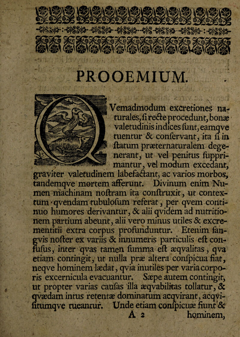 PROOEMIUM. Vemadmodum excretiones na- % turales,fire<9:e procedunt, bonae ' valetudinis indices funt,eamqve tuentur & confervant, ita n in ftatum praeternaturalem dege¬ nerant, ut vel penitus fuppri- ■ mantur, vd modum excedant, graviter valetudinem labefadant, ac varios morbos, tandemqve mortem afferunt. Divinum enim Nu¬ men machinam noftram ita conftruxit, ut contex¬ tum • qvendamtubulofum referat, per qvem conti¬ nuo humores derivantur, & alii qvidem ad nutritio- nem partium abeunt, alii vero minus utiles & excre- mentitii extra corpus profunduntur. Etenim fan- gvis nofter ex variis & innumeris particulis eft con- fulus, inter qvas tamen fumma eft aeqvalitas, qva etiam contingit, ut nulla prae altera confpicua fiat, neqve hominem laedat, qvia inutiles per varia corpo¬ ris excernicula evacuantur. Saepe autem contingit, ut propter varias caufas illa aeqvabilitas tollatur, & qvaedam intus retentae dominatum acqvirant, acqvi- fitumqve tueantur. Unde etiam conipicuae fiunt & x ' ' A 2 hominem,