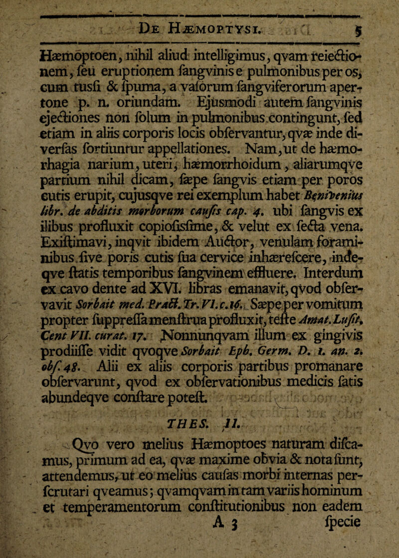 De HiEMOPTYSI. Haemoptoen, nihil aliud intelligimus, qvam reieftio- nem, feu eruptionem fangvinis e pulmonibus per os, - cum tusfi & ipuma, a valdrum fangviferorum aper- tone p. n. oriundam. Ejusmodi autem fangvinis ejectiones non folurn in pulmonibus contingunt, fed etiam in aliis corporis locis obfervantur, qvae inde di- verlas fortiuntur appellationes. Nam,ut de hamio- rhagia narium, uteri, htemorrhoidum, aliarumqve partium nihil dicam, fepe iangvis etiam per poros cutis erupit, cujusqve rei exemplum habet libr. de abditis morborum caujts cap. 4. ubi fangvis ex ilibus profluxit copiofisfime, & velut ex fe<Sa vena. Exiftimavi, inqvit ibidem Aiuftor, venulam forami- nibus flve poris cutis fua cervice inluerefcere, inde- qve flatis temporibus fangvinem effluere. Interdum ex cavo dente ad XVI. libras emanavit, qvod obfer- vavit Sorbait med. PraB. Tr. VI. c. uf. Sa;pe per vomitum propter luppreflamenftrua profluxit, tefle Amat. Lujit, Cent VII. curat. 17. ^Nonnunqvam illum ex gingivis prodiifle vidit qvoqve Sorbait Epb. Germ. D, 1, an. 2. obf.42. Alii ex aliis corporis partibus promanare obfervarunt, qvod ex obfervationibus medicis fatis abundeqve conflare poteft. ; THES. 11. .Qvo vero melius Efemoptoes naturam difea- mus, primum ad ea, qxx maxime obvia & notafunt, attendemus, ut eo melius caulas morbi internas per- ferutari qveamus; qvamqvam in tam variis hominum . et temperamentorum conftitutionibus non eadem A 3 lpecie