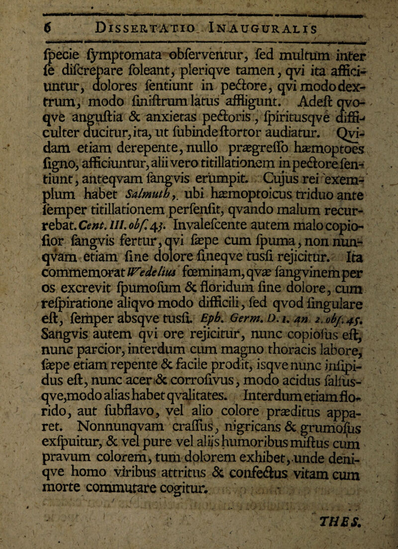 # •  *’ V- y • m mmmrn ..imw■■■ ^m ■ m* ii»*-»»., —.M,, , ,-- -•- - —‘ - 1Jjn] , 6 Dissertatio.- In auguralis ui .i nr - t „ , . ■ ■ „ ■ , .—.tm ■■« i— >■—«- ■— ■— ■—» ^ ---r -,j r —» ’ v_, ^ 4f fpecie fymptomata nbferventur, fed multum inter fe difcrepare foleant, pleriqve tamen, qvi ita affici¬ untur, dolores fentiunt in pe&ore, qvi modo dex¬ trum, modo finiftrum latus affligunt. Adeft qvo- - qve anguftia & anxietas pe&oris, Ipiritusqve diffi-* culter ducitur, ita, ut fubindeftortor audiatur. Qui¬ dam etiam derepente, nullo praegreflo hamioptoes figno, afficiuntur, alii vero titillationem in pedore fen¬ tiunt, anteqvam fangvis erumpit. Cujus rei'exem¬ plum habet Salmutb,. ubi h^moptoicus triduo ante iemper titillationem perfenfit, qvando malum recur¬ rebat. Cent. III. obf. qj. Invalefcente autem malo copio- fior fangvis fertur, qvi fepe cum fpuma, non nun- qvam etiam fine dolore fineqve tusfi. rejicitur. Ita commemorat We delitu feminam, qvas iangvinemper os excrevit fpumofum & floridum fine dolore, cum /relpiratione aliqvo modo difficili, fed qvodfingulare eft, femper absqve tusfi. Epb. Qtrm. D.u an z.obfi4s. Sangvis autem qvi ore rejicitur, nunc copioliis eft, nunc parcior, interdum cum magno thoracis labore, faspe etiam repente & facile prodit, isqve nunc infipi- dus eft, nunc acer dc corrofivus, modo acidus falius- qve,modo alias habet qvalitates. Interdum etiam flo¬ rido, aut fubflavo, vel alio colore proditus appa¬ ret. Nonnunqvam craflus, nigricans &grumofus exfpuitur, & vel pure vel aliis humoribus miftus cum • pravum colorem, tum dolorem exhibet, unde deni- qve homo viribus attritus & confe&us vitam cum morte commutare cogitur. * . ' - , ■ . *  • / C ' .^ y'! ‘>v % ,, TUES. I , ’ c f * • _ , s * - J \' f